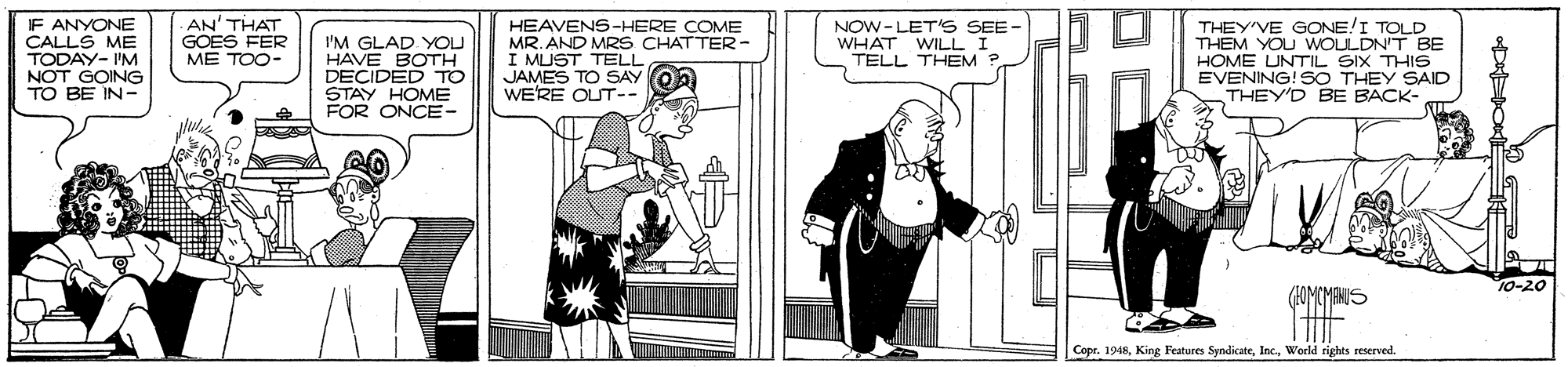 Fiction OCR: IF ANYONE CALLS ME TODAY- 'M NOT GOING TO BE IN- AN' THAT GOES FER ME TOO- I'M GLAD YOU HAVE BOTH DECIDED TO STAY HOME FOR ONCE- HEAVENS-HERE COME MR. AND MR S CHATTER- I MUST TELL JAMES TO SAY On WERE OUT-- NOW-LET'S SEE- WHAT WILL I TELL THEM ? THEY'VE GONE/I TOLD THEM YOU WOLLDN'T BE HOME UNTIL SIX THIS EVENING! SO THEY SAID THEY'D BE BACK- 10-20 CopeWorld rights reserved. IF ANYONE CALLS ME TODAY- 'M NOT GOING TO BE IN- AN' THAT GOES FER ME TOO- I'M GLAD YOU HAVE BOTH DECIDED TO STAY HOME FOR ONCE- HEAVENS-HERE COME MR. AND MR S CHATTER- I MUST TELL JAMES TO SAY On WERE OUT-- NOW-LET'S SEE- WHAT WILL I TELL THEM ? THEY'VE GONE/I TOLD THEM YOU WOLLDN'T BE HOME UNTIL SIX THIS EVENING! SO THEY SAID THEY'D BE BACK- 10-20 CopeKing Features SyndicateWorld rights reserved.