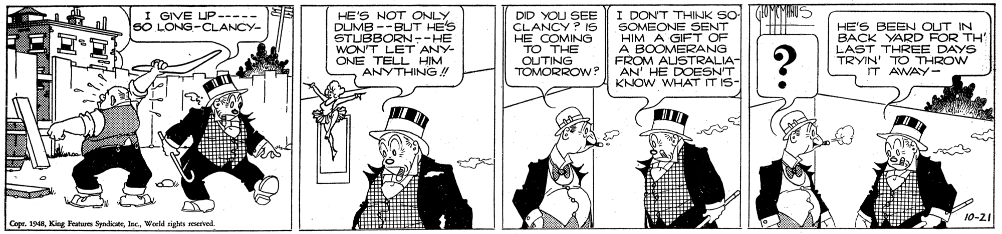 Fiction OCR: I DON'T THINK SO- SOMEONE SENT HIM A GIFT OF A BOOMERANG FROM ALISTRALIA- AN' HE DOESN'T KNOW WHAT IT IS- GIVE UP----- SO LONG-CLANCY- HE'S NOT ONLY DUMB --BUT HE'S STUBBORN--HE WON'T LET ANY- ONE TELL HIM ANYTHING ! DID YOU SEE CLANCY ? Is HE COMING TO THE OUTING TOMORROW? HE'S BEEN OUT IN BACK YARD FOR TH' LAST THREE DAYS TRYIN' TO THROW IT AWAY- 10-21 Copr. 1948World rights reserved I DON'T THINK SO- SOMEONE SENT HIM A GIFT OF A BOOMERANG FROM ALISTRALIA- AN' HE DOESN'T KNOW WHAT IT IS- GIVE UP----- SO LONG-CLANCY- HE'S NOT ONLY DUMB --BUT HE'S STUBBORN--HE WON'T LET ANY- ONE TELL HIM ANYTHING ! DID YOU SEE CLANCY ? Is HE COMING TO THE OUTING TOMORROW? HE'S BEEN OUT IN BACK YARD FOR TH' LAST THREE DAYS TRYIN' TO THROW IT AWAY- 10-21 Copr. 1948King Festures SyndicateWorld rights reserved