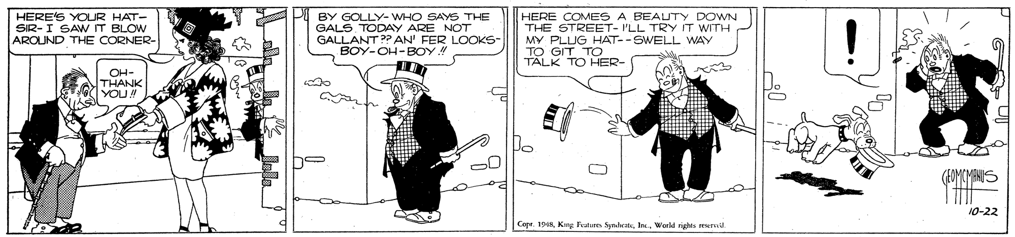 Fiction OCR: HERE'S YOUR HAT- SIR-I SAW IT BLOW AROUND THE CORNER- BY GOLLY- WHO SAYS THE GALS TODAY ARE NOT GALLANT ?? AN' FER LOOKS- BOY-OH-BOY! HERE COMES A BEAUTY DOWN THE STREET- I'LL TRY IT WITH MY PLUG HAT--SWELL WAY TO GIT TO TALK TO HER- OH- THANK YOU! (EOMCMANUS 10-22 CopeWorld rights rewTvil. HERE'S YOUR HAT- SIR-I SAW IT BLOW AROUND THE CORNER- BY GOLLY- WHO SAYS THE GALS TODAY ARE NOT GALLANT ?? AN' FER LOOKS- BOY-OH-BOY! HERE COMES A BEAUTY DOWN THE STREET- I'LL TRY IT WITH MY PLUG HAT--SWELL WAY TO GIT TO TALK TO HER- OH- THANK YOU! (EOMCMANUS 10-22 CopeKing Peatures SyndratuWorld rights rewTvil.