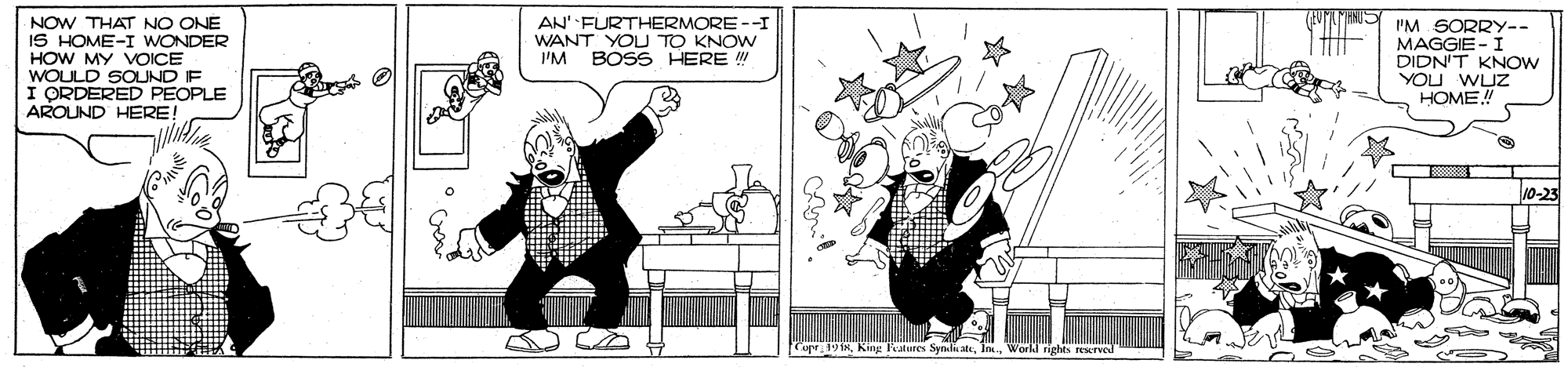 Cartoon OCR: NOW THAT NO ONE IS HOME-I WONDER HOW MY VOICE WOULD SOUND IF I ORDERED PEOPLE AROUND HERE! AN' FURTHERMORE --I WANT YOU TO KNOW I'M BOSS HERE "M SORRY-- MAGGIE -I DIDN'T KNOW YOU WUZ HOME! 10-23 Core 19 MWorkl righes resTved NOW THAT NO ONE IS HOME-I WONDER HOW MY VOICE WOULD SOUND IF I ORDERED PEOPLE AROUND HERE! AN' FURTHERMORE --I WANT YOU TO KNOW I'M BOSS HERE "M SORRY-- MAGGIE -I DIDN'T KNOW YOU WUZ HOME! 10-23 Core 19 MKing alures Syndi ateWorkl righes resTved