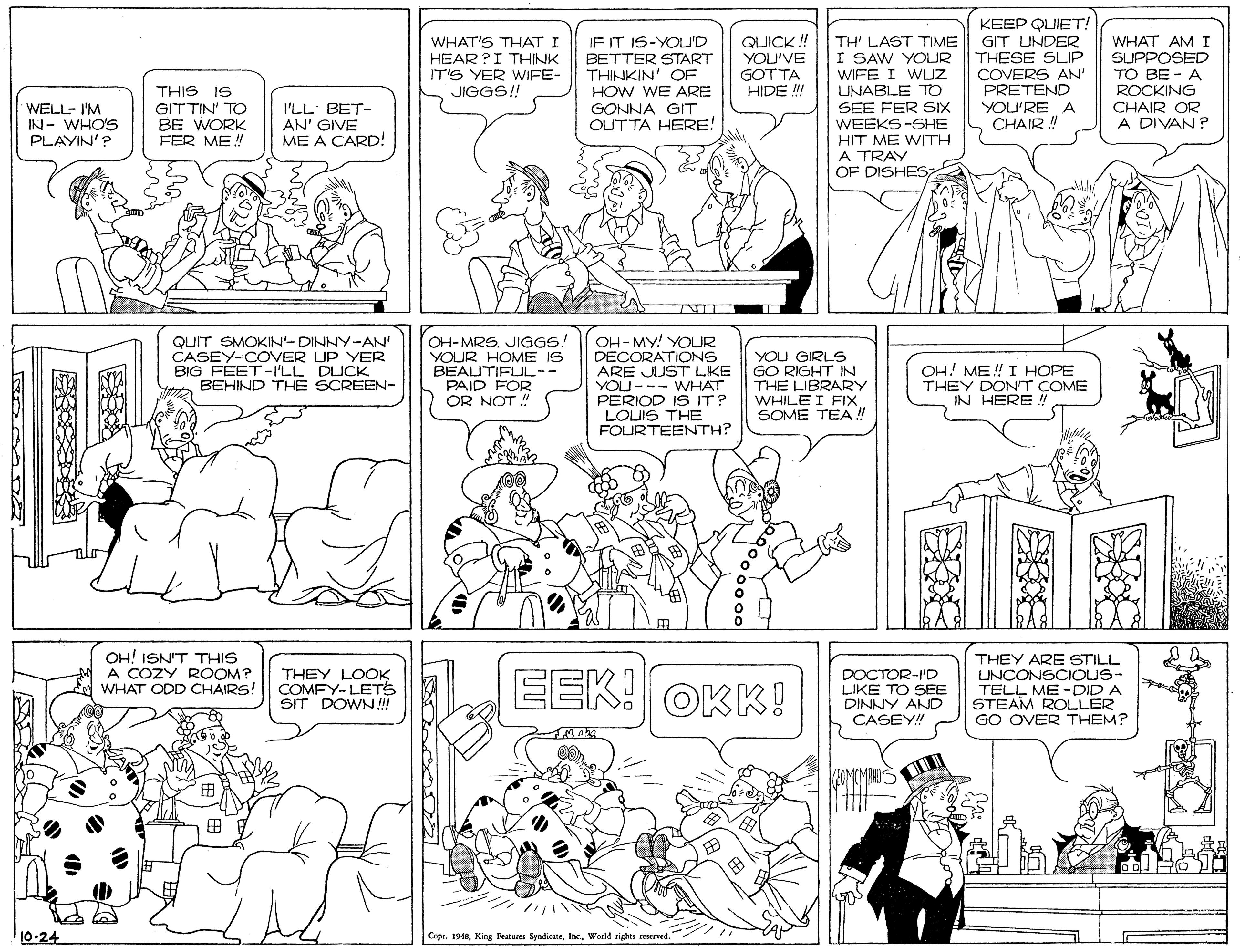 Illustration OCR: QUICK ! YOU'VE GOTTA HIDE ! KEEP QUIET! GIT UNDER THESE SLIP COVERS AN' PRETEND YOU'RE A CHAIR ! WHAT'S THAT I HEAR ?I THINK IT'S YER WIFE- JIGGS! IF IT IS-YOU'D BETTER START THINKIN' OF TH' LAST TIME I SAW YOUR WHAT AM I SUPPOSED TO BE - A WIFE I WLUZ THIS IS UNABLE TO SEE FER SIX WEEKS-SHE HIT ME WITH A TRAY OF DISHES7 HOW WE ARE ROCKING WELL- I'M IN- WHO'S PLAYIN'? GITTIN' TO BE WORK FER ME! I'LL BET- AN' GIVE ME A CARD! GONNA GIT OUTTA HERE! CHAIR OR A DIVAN ? QUIT SMOKIN-DINNY-AN' CASEY-COVER UP YER BIG FEET -I'LL DUCK BEHIND THE SCREEN- OH-MRS. JIGGS! YOUR HOME IS BEAUTIFUUL-- PAID FOR OR NOT !! OH-MY! YOUR DECORATIONS ARE JUST LKE YOU--- WHAT PERIOD IS IT? LOUIS THE FOURTEENTH? YOU GIRLS GO RIGHT IN THE LIBRARY WHILE I FIX SOME TEA! OH! ME! I HOPE THEY DONT COME IN HERE ! OH! ISN'T THIS A COZY ROOM? WHAT ODD CHAIRS! THEY LOOK COMFY-LETS SIT DOWN! EEK! OKK! DOCTOR-ID LIKE TO SEE DINNY AND CASEY! THEY ARE STILL UNCONSCIOUS- TELL ME -DID A STEAM ROLLER GO OVER THEM? (MAKUS ? 10-24 Copr. 1948World rights seserved." QUICK ! YOU'VE GOTTA HIDE ! KEEP QUIET! GIT UNDER THESE SLIP COVERS AN' PRETEND YOU'RE A CHAIR ! WHAT'S THAT I HEAR ?I THINK IT'S YER WIFE- JIGGS! IF IT IS-YOU'D BETTER START THINKIN' OF TH' LAST TIME I SAW YOUR WHAT AM I SUPPOSED TO BE - A WIFE I WLUZ THIS IS UNABLE TO SEE FER SIX WEEKS-SHE HIT ME WITH A TRAY OF DISHES7 HOW WE ARE ROCKING WELL- I'M IN- WHO'S PLAYIN'? GITTIN' TO BE WORK FER ME! I'LL BET- AN' GIVE ME A CARD! GONNA GIT OUTTA HERE! CHAIR OR A DIVAN ? QUIT SMOKIN-DINNY-AN' CASEY-COVER UP YER BIG FEET -I'LL DUCK BEHIND THE SCREEN- OH-MRS. JIGGS! YOUR HOME IS BEAUTIFUUL-- PAID FOR OR NOT !! OH-MY! YOUR DECORATIONS ARE JUST LKE YOU--- WHAT PERIOD IS IT? LOUIS THE FOURTEENTH? YOU GIRLS GO RIGHT IN THE LIBRARY WHILE I FIX SOME TEA! OH! ME! I HOPE THEY DONT COME IN HERE ! OH! ISN'T THIS A COZY ROOM? WHAT ODD CHAIRS! THEY LOOK COMFY-LETS SIT DOWN! EEK! OKK! DOCTOR-ID LIKE TO SEE DINNY AND CASEY! THEY ARE STILL UNCONSCIOUS- TELL ME -DID A STEAM ROLLER GO OVER THEM? (MAKUS ? 10-24 Copr. 1948King Feateres SyndicateWorld rights seserved."
