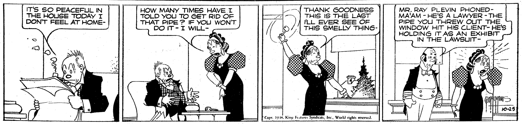 Drawing OCR: IT'S SO PEACEFUL IN THE HOUSE TODAY I DON'T FEEL AT HOME- HOW MANY TIMES HAVE I TOLD YOU TO GET RID OF THAT PIPE? IF YOU WON'T DO IT-I WILL- THANK GOODNESS THIS IS THE LAST ILL EVER SEE OF THIS SMELLY THING- MR. RAY PLEVIN PHONED- MA'AM - HE'S A LAWYER- THE PIPE YOU THREW OUT THE WINDOW HIT HIS CLIENT- HE'S HOLDING IT AS AN EXHIBIT IN THE LAWSUIT- 10-25 Copr. 19 I King Feslures SyndicateW'orkl righes reserved. IT'S SO PEACEFUL IN THE HOUSE TODAY I DON'T FEEL AT HOME- HOW MANY TIMES HAVE I TOLD YOU TO GET RID OF THAT PIPE? IF YOU WON'T DO IT-I WILL- THANK GOODNESS THIS IS THE LAST ILL EVER SEE OF THIS SMELLY THING- MR. RAY PLEVIN PHONED- MA'AM - HE'S A LAWYER- THE PIPE YOU THREW OUT THE WINDOW HIT HIS CLIENT- HE'S HOLDING IT AS AN EXHIBIT IN THE LAWSUIT- 10-25 Copr. 19 I King Feslures SyndicateW'orkl righes reserved.