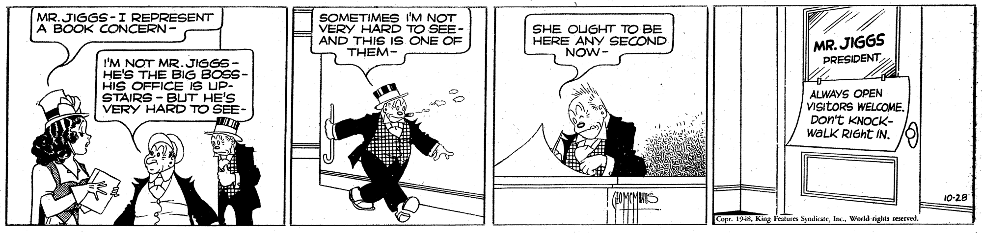Cartoon OCR: SOMETIMES I'M NOT VERY HARD TO SEE- AND THIS 1S ONE OF THEM- MR.JIGGS-I REPRESENT A BOOK CONCERN- SHE OUGHT TO BE HERE ANY SECOND NOW- MR. JIGGS PRESIDENT I'M NOT MR.JIGGS- HE'S THE BIG BOSS- HIS OFFICE IS UP- STAIRS - BUT HE'S VERY HARD TO SEE- ALWAYS OPEN VIsitORS WELCOME. Don't KNOCK- waLK RIGHT IN. FAMIMBNS 10-28 Copr. 1948World righis seerved. SOMETIMES I'M NOT VERY HARD TO SEE- AND THIS 1S ONE OF THEM- MR.JIGGS-I REPRESENT A BOOK CONCERN- SHE OUGHT TO BE HERE ANY SECOND NOW- MR. JIGGS PRESIDENT I'M NOT MR.JIGGS- HE'S THE BIG BOSS- HIS OFFICE IS UP- STAIRS - BUT HE'S VERY HARD TO SEE- ALWAYS OPEN VIsitORS WELCOME. Don't KNOCK- waLK RIGHT IN. FAMIMBNS 10-28 Copr. 1948King Features SyndicateWorld righis seerved.