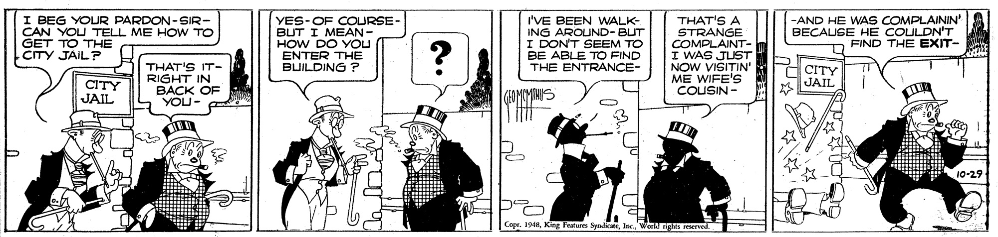 Fedora OCR: I BEG YOUR PARDON-SIR- CAN YOU TELL ME HOW TO GET TO THE CITY JÁIL? YES-OF COURSE- BUT I MEAN- HOW DO YOU ENTER THE BUILDING ? I'VE BEEN WALK- ING AROUND-BUT I DON'T SEEM TO BE ABLE TO FIND THE ENTRANCE- THAT'S A STRANGE COMPLAINT- I WAS JUST NOW VISITIN' ME WIFE'S COUSIN - -AND HE WAS COMPLAININ BECAUSE HE COULDN'T FIND THE EXIT- ? CITY JAIL THAT'S IT- RIGHT IN BACK OF YOU- C CITY JAIL 10-29 Copr. 1948Werl nghts I BEG YOUR PARDON-SIR- CAN YOU TELL ME HOW TO GET TO THE CITY JÁIL? YES-OF COURSE- BUT I MEAN- HOW DO YOU ENTER THE BUILDING ? I'VE BEEN WALK- ING AROUND-BUT I DON'T SEEM TO BE ABLE TO FIND THE ENTRANCE- THAT'S A STRANGE COMPLAINT- I WAS JUST NOW VISITIN' ME WIFE'S COUSIN - -AND HE WAS COMPLAININ BECAUSE HE COULDN'T FIND THE EXIT- ? CITY JAIL THAT'S IT- RIGHT IN BACK OF YOU- C CITY JAIL 10-29 Copr. 1948King Features SynlicateWerl nghts