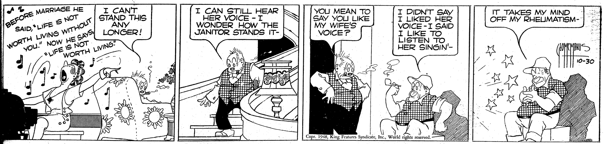 Illustration OCR: BEFORE MARRIASE SAID"LIFE S NOT HE I CANT STAND THIS ANY I CAN STILL HEAR HER VOICE -I WONDER HOW THE JANITOR STANDS IT- YOU MEAN TO SAY YOU LIKE MY WIFE'S VOICE? I DIDN'T SAY I LIKED HER VOICE -I SAID I LIKE TO LISTEN TO HER SINGIN'- "LIFE IS NOT WORTH LIVING IT TAKES My MIND OFF MY RHEUMATISM- WORTH LIVING WITHOUT YOu." NOW HE SAY LONGER (MANUS 10-30 Copr. 1948World rights reserved. BEFORE MARRIASE SAID"LIFE S NOT HE I CANT STAND THIS ANY I CAN STILL HEAR HER VOICE -I WONDER HOW THE JANITOR STANDS IT- YOU MEAN TO SAY YOU LIKE MY WIFE'S VOICE? I DIDN'T SAY I LIKED HER VOICE -I SAID I LIKE TO LISTEN TO HER SINGIN'- "LIFE IS NOT WORTH LIVING IT TAKES My MIND OFF MY RHEUMATISM- WORTH LIVING WITHOUT YOu." NOW HE SAY LONGER (MANUS 10-30 Copr. 1948King Features SyndicateWorld rights reserved.