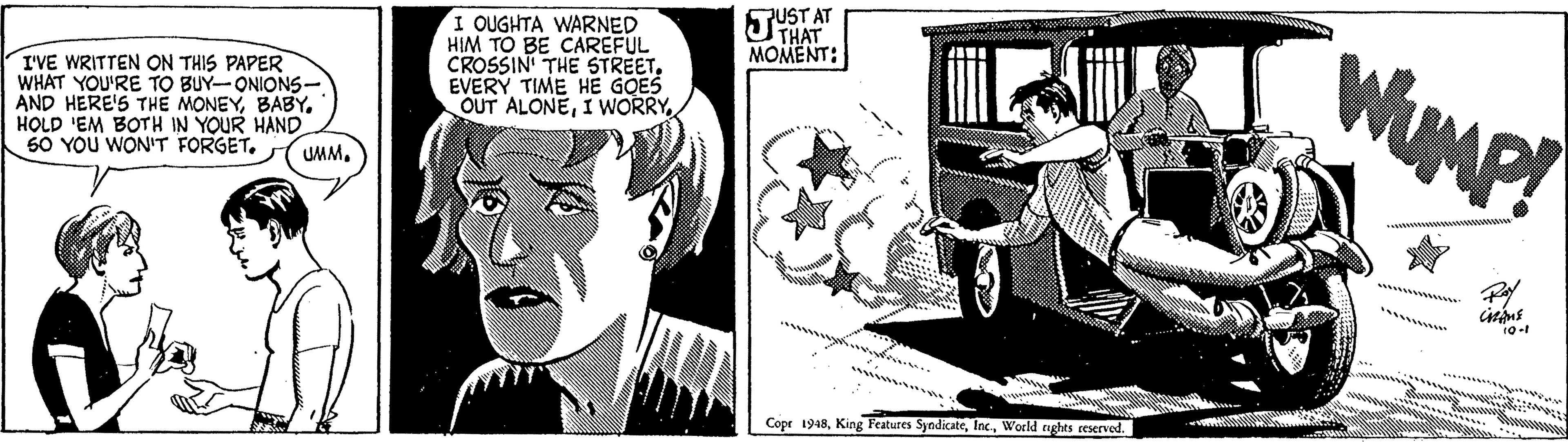 Hat OCR: HAT. MOMENT: AT I OUGHTA WARNED HIM TO BE CAREFUL CROSSIN THE STREETEVERY TIME HE GOES OUT ALONEI WwORRY WUMP! I'VE WRITTEN ON THIS PAPER WHAT YOU'RE TO BUY-ONIONS- AND HERE'S THE MONEYBABY. HOLD 'EM BOTH IN YOUR HAND 60 YOU WON'T FORGET. UMM. Cope 1948World nghts reserved. HAT. MOMENT: AT I OUGHTA WARNED HIM TO BE CAREFUL CROSSIN THE STREETEVERY TIME HE GOES OUT ALONEI WwORRY WUMP! I'VE WRITTEN ON THIS PAPER WHAT YOU'RE TO BUY-ONIONS- AND HERE'S THE MONEYBABY. HOLD 'EM BOTH IN YOUR HAND 60 YOU WON'T FORGET. UMM. Cope 1948King Features SyndicateWorld nghts reserved.