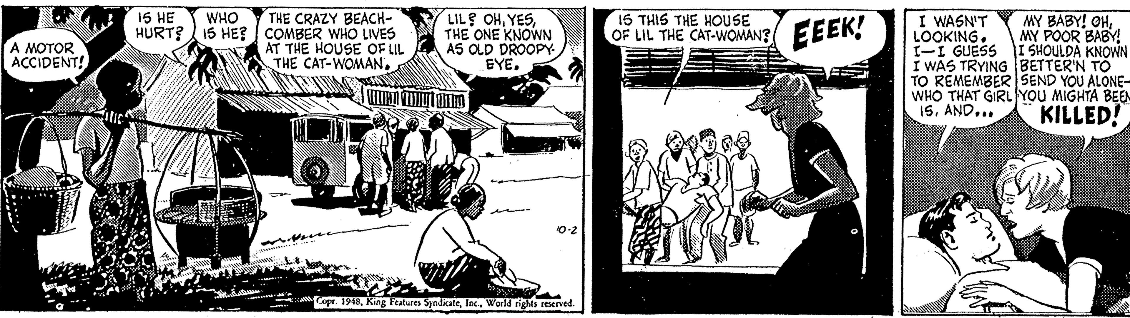 Parallel OCR: THE CRAZY BEACH- HURT? 15 HE? COMBER WHO LIVES AT THE HOUSE OF LIL THE CAT-WOMAN15 HE LIL OHTHE ONE KNOWN AS OLD DROOPY EYE. 15 THIS THE HOUSE OF LIL THE CAT-WOMAN? WHO I WASN'T LOOKING. I-I GUESS I SHOULDA KNOWN I WAS TRYINGBETTER'N TO TO REMEMBER SEND YOU ALONE- WHO THAT GIRL YOU MIGHTA BEEN 1SAND... EEEK! MY BABY! OHMY POOR BABY! A MOTOR ACCIDENT! KILLED! 0-2 Copr. 1949World rights reserved. THE CRAZY BEACH- HURT? 15 HE? COMBER WHO LIVES AT THE HOUSE OF LIL THE CAT-WOMAN15 HE LIL OHTHE ONE KNOWN AS OLD DROOPY EYE. 15 THIS THE HOUSE OF LIL THE CAT-WOMAN? WHO I WASN'T LOOKING. I-I GUESS I SHOULDA KNOWN I WAS TRYINGBETTER'N TO TO REMEMBER SEND YOU ALONE- WHO THAT GIRL YOU MIGHTA BEEN 1SAND... EEEK! MY BABY! OHMY POOR BABY! A MOTOR ACCIDENT! KILLED! 0-2 Copr. 1949King Features SyndicateWorld rights reserved.