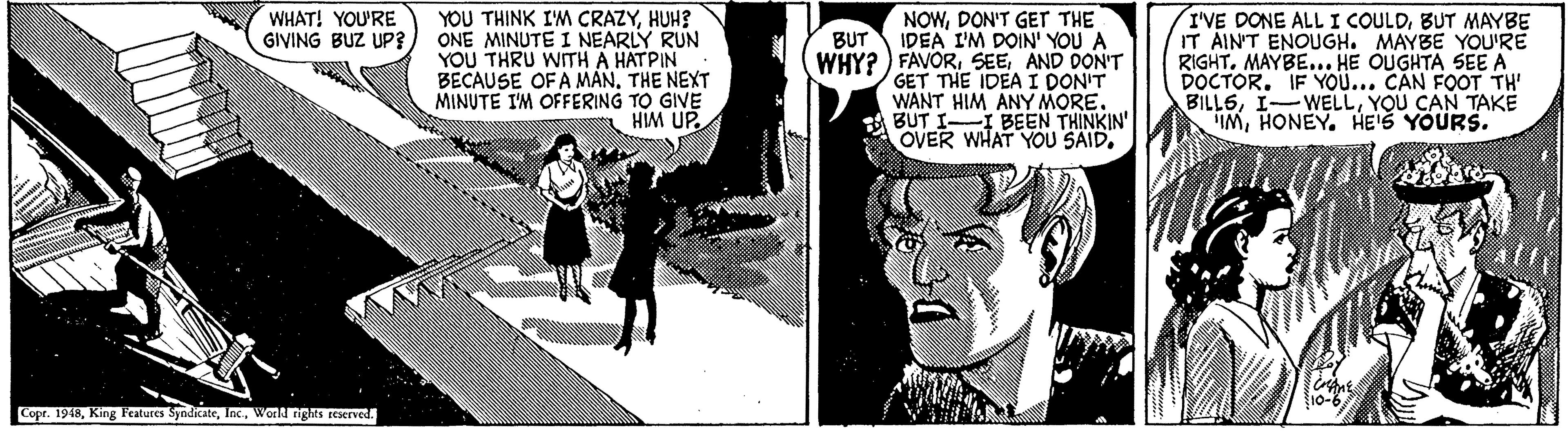 Comics OCR: YOU THINK IM CRAZYHUH? ONE MINUTE I NEARLY RUN YOU THRU WITH A HATPIN BECAUSE OF A MANTHE NEXT MINUTE I'M OFFERING TO GIVE HIM UP. NOWDON'T GETT THE IDEA I'M DOIN' YOU A I'VE DONE ALL I COULDBUT MAYBE IT AIN'T ENOUGH. MAYBE YOU'RE RIGHT. MAYBE... HE OUGHTA SEE A DOCTOR. IF YO... CAN FOOT TH BILLSYOU CAN TAKE IMHONEY. HE'S YOURS. WHAT! YOU'RE GIVING BUZ UP? BUT WHY? ) FAVORAND DON'T GET THE IDEA I DON'T WANT HIM ANY MORE. BUT II BEEN THINKIN' OVER WHAT YÖU SAID. Copr. 1918World righs reserved. YOU THINK IM CRAZYHUH? ONE MINUTE I NEARLY RUN YOU THRU WITH A HATPIN BECAUSE OF A MANTHE NEXT MINUTE I'M OFFERING TO GIVE HIM UP. NOWDON'T GETT THE IDEA I'M DOIN' YOU A I'VE DONE ALL I COULDBUT MAYBE IT AIN'T ENOUGH. MAYBE YOU'RE RIGHT. MAYBE... HE OUGHTA SEE A DOCTOR. IF YO... CAN FOOT TH BILLSYOU CAN TAKE IMHONEY. HE'S YOURS. WHAT! YOU'RE GIVING BUZ UP? BUT WHY? ) FAVORAND DON'T GET THE IDEA I DON'T WANT HIM ANY MORE. BUT II BEEN THINKIN' OVER WHAT YÖU SAID. Copr. 1918King Features SyndicateWorld righs reserved.