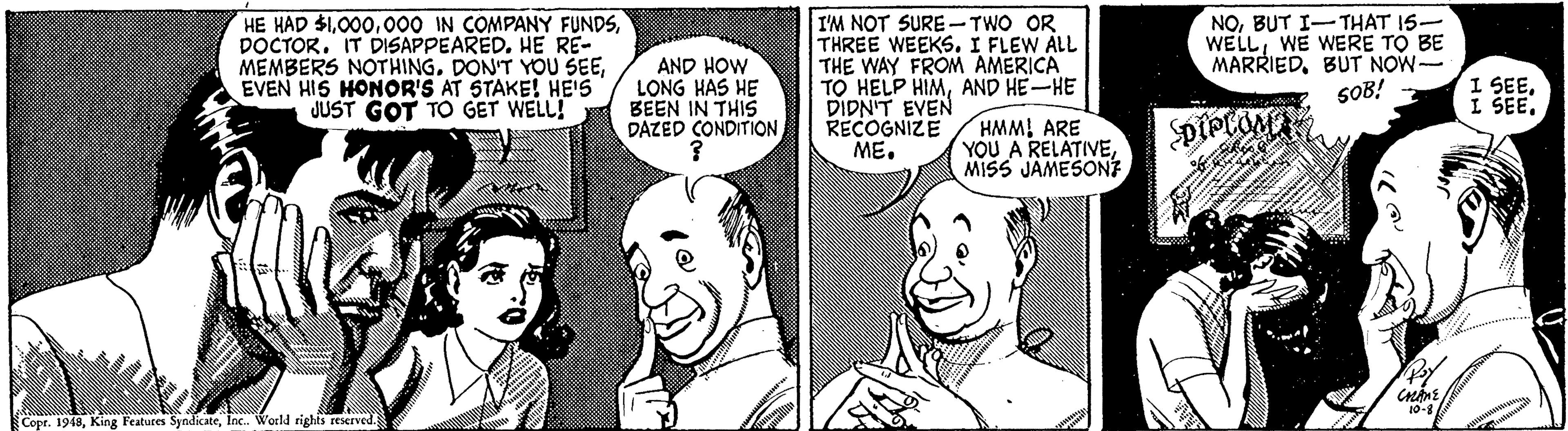 Gesture OCR: HE HAD $1DOCTOR. IT DISAPPEARED. HE RE- MEMBERS NOTHINGEVEN HIS HONOR'S AT STAKE! HE'S JUST GOT TO GET WELL! AND HOW LONG HAS HE BEEN IN THIS DAZED CONDITIONI'M NOT SURE - TWO OR THREE WEEKS. I FLEW ALL THE WAY FROM AMERICA TO HELP HIMAND HE-HE DIDN'T EVEN RECOGNIZE ME. NOBUT I-THAT 15- WELLWE WERE TO BE MARRIEDBUT NOW- SOB! SBEE. HMM! ARE YOU A RELATIVEMISS JAMESONT 10-8 Copr. 1948Inc. World rights reserved. HE HAD $1000 IN COMPANY FUNDSDOCTOR. IT DISAPPEARED. HE RE- MEMBERS NOTHINGDON'T YOU SEEEVEN HIS HONOR'S AT STAKE! HE'S JUST GOT TO GET WELL! AND HOW LONG HAS HE BEEN IN THIS DAZED CONDITIONI'M NOT SURE - TWO OR THREE WEEKS. I FLEW ALL THE WAY FROM AMERICA TO HELP HIMAND HE-HE DIDN'T EVEN RECOGNIZE ME. NOBUT I-THAT 15- WELLWE WERE TO BE MARRIEDBUT NOW- SOB! SBEE. HMM! ARE YOU A RELATIVEMISS JAMESONT 10-8 Copr. 1948King Features SyndicateInc. World rights reserved.