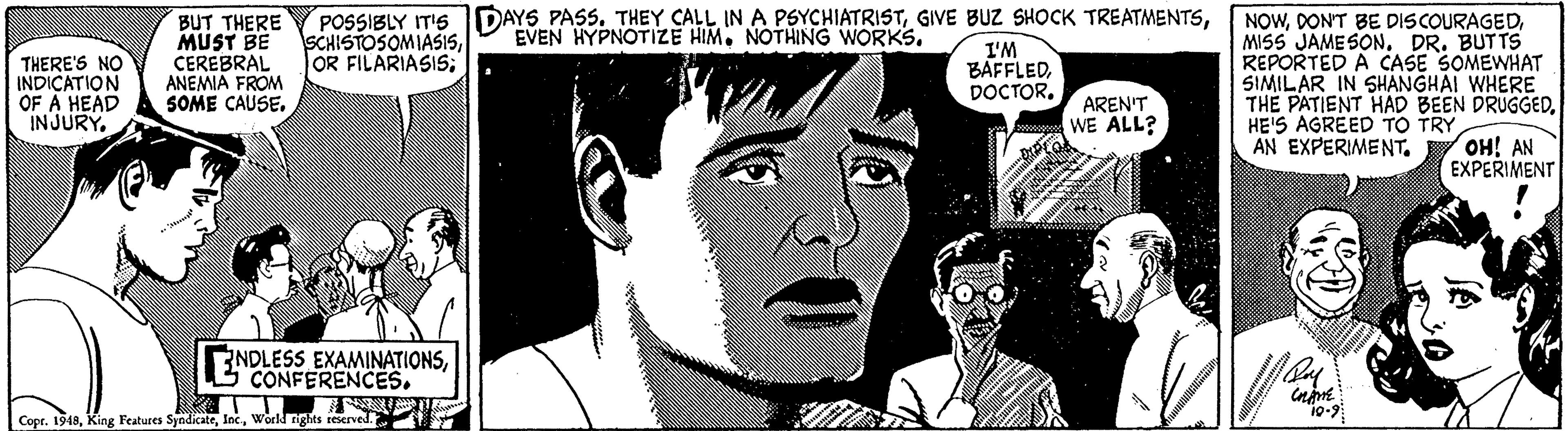 Art OCR: POSSIBLY IT'S DAYS PASS. THEY CALL IN A PSYCHIATRISTOR FILARIASIS; BUT THERE MUST BE CEREBRAL ANEMIA FROM SOME CAUSEDR. BUTTS REPORTED A CASE SOMEWHAT SIMILAR IN SHANGHAI WHERE THE PATIENT HAD BEEN DRUGGEDHE'S AGREED TO TRY AN EXPERIMENT. EVEN HYPNOTIZE HIM. NOTHINGG WORKS. THERE'S NO INDICATION OF A HEAD INJURY I'M BAFFLEDDOCTOR. AREN'T WE ALL? ??! AN EXPERIMENT NDLESS EXAMINATIONSCONFERENCES. Copr. 1948World rights reserved. POSSIBLY IT'S DAYS PASS. THEY CALL IN A PSYCHIATRISTGIVE BUZ SHOCK TREATMENTSOR FILARIASIS; BUT THERE MUST BE CEREBRAL ANEMIA FROM SOME CAUSEDON'T BE DISCOURAGEDMISS JAMESONDR. BUTTS REPORTED A CASE SOMEWHAT SIMILAR IN SHANGHAI WHERE THE PATIENT HAD BEEN DRUGGEDHE'S AGREED TO TRY AN EXPERIMENT. EVEN HYPNOTIZE HIM. NOTHINGG WORKS. THERE'S NO INDICATION OF A HEAD INJURY I'M BAFFLEDDOCTOR. AREN'T WE ALL? ??! AN EXPERIMENT NDLESS EXAMINATIONSCONFERENCES. Copr. 1948King Features SyndicateWorld rights reserved.