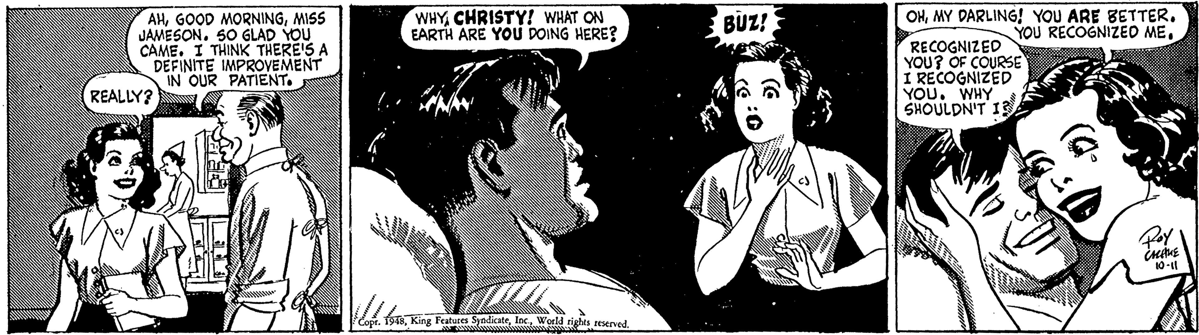 Line OCR: WHYCHRISTY! WHAT ON EARTH ARE YOU DOING HERE? OHMY DARLING! YOU ARE BETTER. YOU RECOGNIZEO ME. AHMISS JAMESON. SO GLAD YOU CAME. I THINK THERE'S A DEFINITE IMPROVEMENT IN OUR PATIENT. BUZ! RECOGNIZED YOU? OF COURSE I RECOGNIZED YOU. WHY SHOULDN'T 13 REALLY? 10-l fsWorld tights reserved. WHYCHRISTY! WHAT ON EARTH ARE YOU DOING HERE? OHMY DARLING! YOU ARE BETTER. YOU RECOGNIZEO ME. AHGOOD MORNINGMISS JAMESON. SO GLAD YOU CAME. I THINK THERE'S A DEFINITE IMPROVEMENT IN OUR PATIENT. BUZ! RECOGNIZED YOU? OF COURSE I RECOGNIZED YOU. WHY SHOULDN'T 13 REALLY? 10-l fsKing Features SyodicateWorld tights reserved.