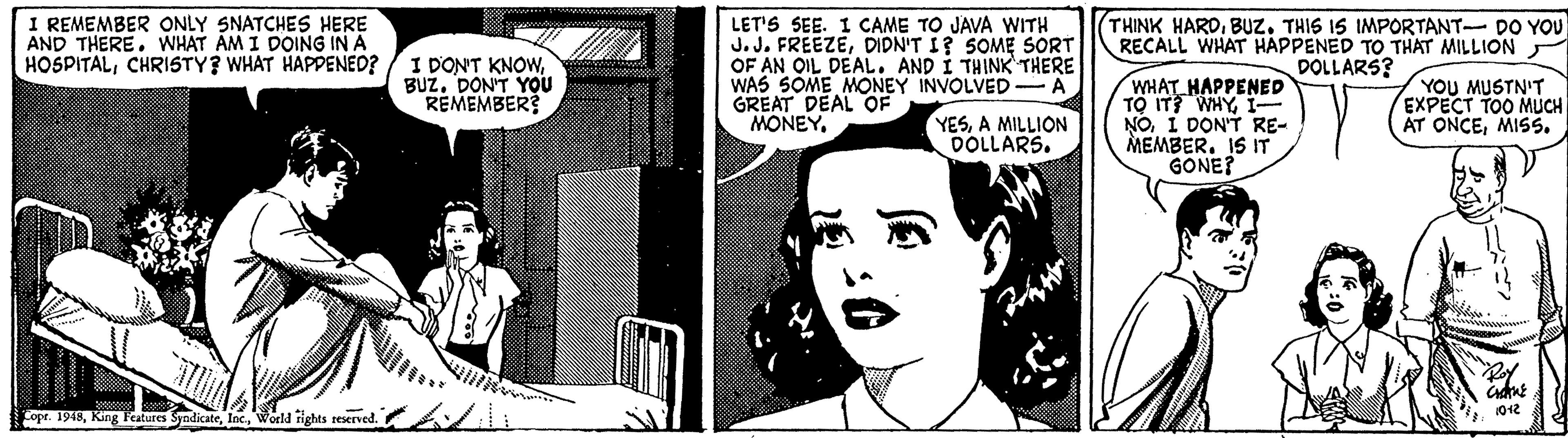 Line Faces (3) OCR: I REMEMBER ONLY SNATCHES HERE AND THERE. WHAT AM I DOING IN A HOSPITALCHRISTY? WHAT HAPPENED? LET'S SEE. I CAME TO JAVA WITH J.J. FREEZEDIDN'T I? SOME SORT OF AN OIL DEAL. AND I THINK THERE WAS SOME MONEY INVOLVED-A GREAT DEAL OF MONEY THINK HARDBUZ. THIS IS IMPORTANT- DO YOU RECALL WHAT HAPPENED TO THAT MILLION DOLLARS? I DON'T KNOWBUZ. DON'T YOU REMEMBER? WHAT HAPPENED TO IT? WHYI- NOI DONT RE- MEMBER. IS IT GONE? YOU MUSTN'T EXPECT TOO MUCH AT ONCEMISS. YESA MILLION DOLLARS. 1012 Cope. 1918World rights reserved. I REMEMBER ONLY SNATCHES HERE AND THERE. WHAT AM I DOING IN A HOSPITALCHRISTY? WHAT HAPPENED? LET'S SEE. I CAME TO JAVA WITH J.J. FREEZEDIDN'T I? SOME SORT OF AN OIL DEAL. AND I THINK THERE WAS SOME MONEY INVOLVED-A GREAT DEAL OF MONEY THINK HARDBUZ. THIS IS IMPORTANT- DO YOU RECALL WHAT HAPPENED TO THAT MILLION DOLLARS? I DON'T KNOWBUZ. DON'T YOU REMEMBER? WHAT HAPPENED TO IT? WHYI- NOI DONT RE- MEMBER. IS IT GONE? YOU MUSTN'T EXPECT TOO MUCH AT ONCEMISS. YESA MILLION DOLLARS. 1012 Cope. 1918King Features SyndicateWorld rights reserved.