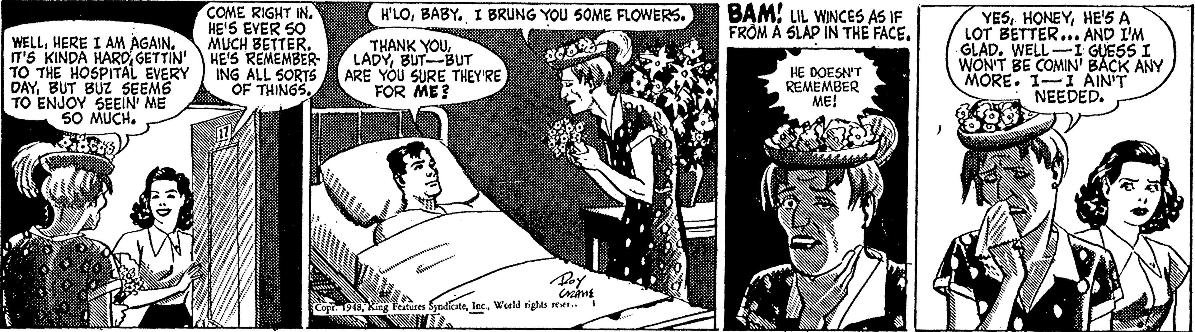 Comics OCR: COME RIGHT INHE'S EVER SO MUCH BETTER. HE'S REMEMBER- ING ALL SORTS OF THINGS. BAMLIL WINCES AS IF FROM A SLAP IN THE FACEBABY. I BRUNG YOU 5OME FLOWERS. WELLGETTIN' TO THE HOSPITAL EVERY DAYBUT BUZ SEEMS TO ENJOY SEEIN ME 50 MUCH. THANK YOUBUT-BUT ARE YOU SURE THEY'RE FOR ME? YESHE'S A LOT BETTER... AND I'M GLAD. WELL-1 GUESS I WON'T BE COMIN' BACK ANY MORE. 1-I AIN'T NEEDED. HE DOESN'T REMEMBER ME! Copi. 198World rights ret. COME RIGHT INHE'S EVER SO MUCH BETTER. HE'S REMEMBER- ING ALL SORTS OF THINGS. BAMLIL WINCES AS IF FROM A SLAP IN THE FACEBABY. I BRUNG YOU 5OME FLOWERS. WELLHERE I AM AGAINIT'5 KINDA HAROGETTIN' TO THE HOSPITAL EVERY DAYBUT BUZ SEEMS TO ENJOY SEEIN ME 50 MUCH. THANK YOUBUT-BUT ARE YOU SURE THEY'RE FOR ME? YESHE'S A LOT BETTER... AND I'M GLAD. WELL-1 GUESS I WON'T BE COMIN' BACK ANY MORE. 1-I AIN'T NEEDED. HE DOESN'T REMEMBER ME! Copi. 198King Features SyadicateWorld rights ret.