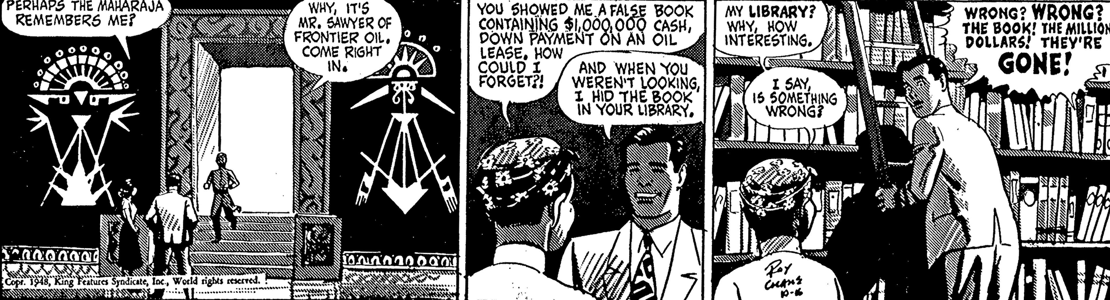 Font OCR: PERHAPS THE MAHARAJA WHYIT'S MR. SAWYER OF FRONTIER OIL. COME RIGHT IN. YOU SHOWED ME A FALSE BOOK CONTAINING $1DOWN PAYMENT ON AN OIL LEASEHOW COULD I FORGET?! WRONG? WRONG? THE BOOK! THE MILLION DOLLARS! THEY'RE GÖNE! MY LIBRARY? REMEMBERS ME? WHYHOW INTERESTING. AND WHEN YOu WEREN'T LOOKINGI HID THE BOOK IN YOUR LIBRARY. I SAY15 SOMETHING WRONG? Copr. 1918World rights seserved. PERHAPS THE MAHARAJA WHYIT'S MR. SAWYER OF FRONTIER OIL. COME RIGHT IN. YOU SHOWED ME A FALSE BOOK CONTAINING $1009 000 CASHDOWN PAYMENT ON AN OIL LEASEHOW COULD I FORGET?! WRONG? WRONG? THE BOOK! THE MILLION DOLLARS! THEY'RE GÖNE! MY LIBRARY? REMEMBERS ME? WHYHOW INTERESTING. AND WHEN YOu WEREN'T LOOKINGI HID THE BOOK IN YOUR LIBRARY. I SAY15 SOMETHING WRONG? Copr. 1918King Teatures SyndicateWorld rights seserved.