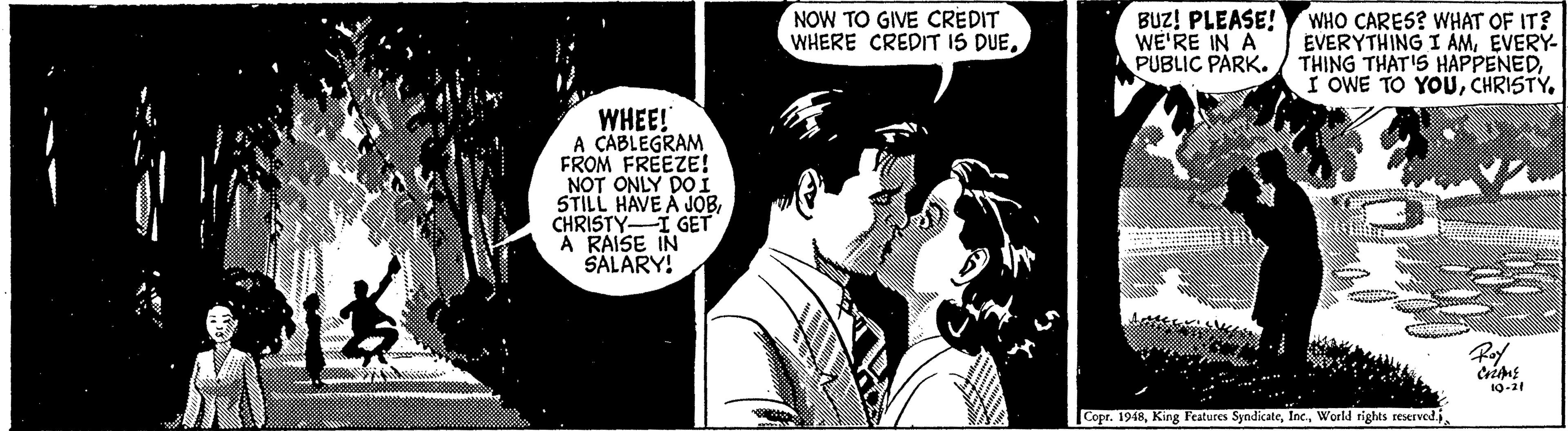 Comic book OCR: NOW TO GIVE CREDIT WHERE CREDIT IS DUEBUZ! PLEASE! WE'RE IN A PUBLIC PARK. WHO CARES? WHAT OF IT? EVERYTHING I AMEVERY- THING THAT'S HAPPENEDWHEE! A CABLEGRAM FROM FREEZE! NOT ONLY DOI STILL HAVE A JOBCHRISTYI GET A RAISE IN SALARY! 10-21 Copr. 1948NOW TO GIVE CREDIT WHERE CREDIT IS DUEBUZ! PLEASE! WE'RE IN A PUBLIC PARK. WHO CARES? WHAT OF IT? EVERYTHING I AMEVERY- THING THAT'S HAPPENEDI OWE TO YOUWHEE! A CABLEGRAM FROM FREEZE! NOT ONLY DOI STILL HAVE A JOBCHRISTYI GET A RAISE IN SALARY! 10-21 Copr. 1948King Features SyndicateWorld rights reserved.j