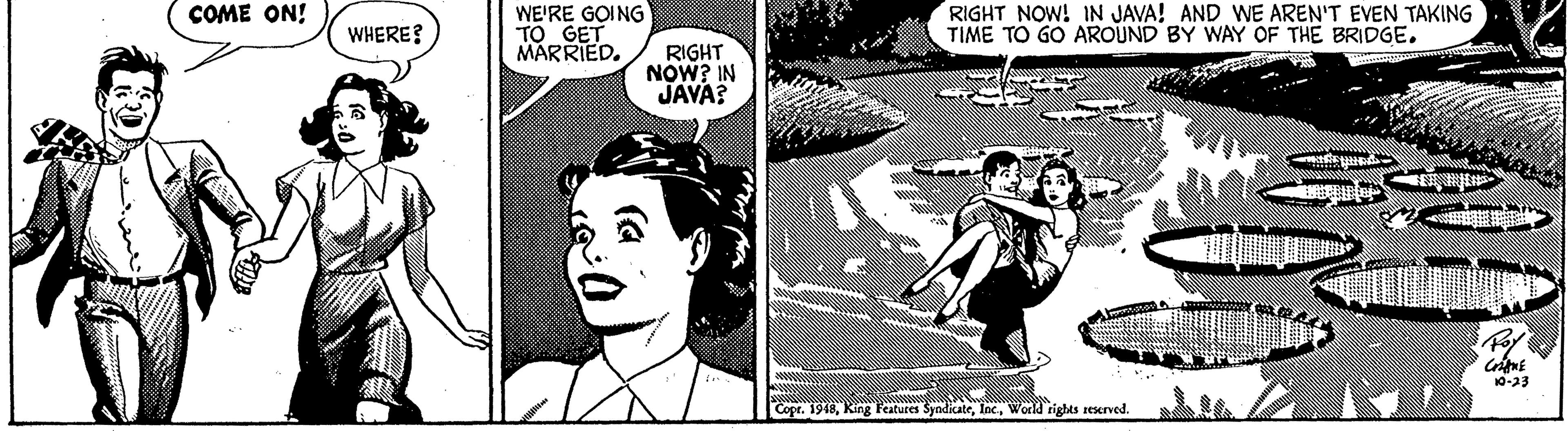 Fictional character OCR: WE'RE GOING TO GET MARRIED. RIGHT NOW! IN JAVA! AND WE AREN'T EVEN TAKING TIME TO GO AROUND BY WAY OF THE BRIDGE. COME ON! WHERE? RIGHT NOW? IN JAVA? 10-23 Copr. 1948World rights reserved. WE'RE GOING TO GET MARRIED. RIGHT NOW! IN JAVA! AND WE AREN'T EVEN TAKING TIME TO GO AROUND BY WAY OF THE BRIDGE. COME ON! WHERE? RIGHT NOW? IN JAVA? 10-23 Copr. 1948King Features SyndicateWorld rights reserved.