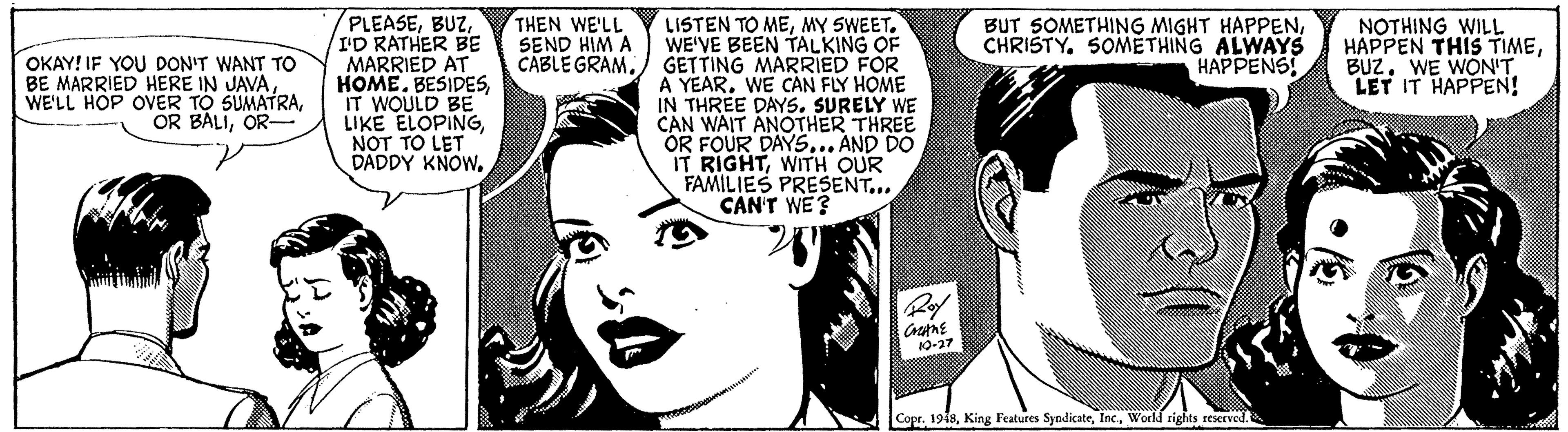 White OCR: PLEASEI'D RATHER BE MARRIED AT HOME. BESIDESIT WOULD BE LIKE ELOPINGNOT TO LET DADDY KNOWTHEN WE'LL SEND HIM A CABLE GRAMMY SWEET. WE'VE BEEN TALKING OF GETTING MARRIED FOR A YEAR. WE CAN FLY HOME IN THREE DAYS. SURELY WE CAN WAIT ANOTHER THREE OR FOUR DAYS... AND DO IT RIGHTWITH OUR FAMILIES PRESENT... CAN'T WE? OKAY! IF YOU DON'T WANT TO MARRIED HERE IN JAVAOR- BUT SOMETHING MIGHT HAPPENCHRISTY. SOMETHING ALWAYS HAPPENS! NOTHING WILL HAPPEN THIS TIMEWE WÖN'T LET IT HAPPEN! Ro 10-27 Copr. 1919World rights reserved. PLEASEI'D RATHER BE MARRIED AT HOME. BESIDESIT WOULD BE LIKE ELOPINGNOT TO LET DADDY KNOWTHEN WE'LL SEND HIM A CABLE GRAMLISTEN TO MEMY SWEET. WE'VE BEEN TALKING OF GETTING MARRIED FOR A YEAR. WE CAN FLY HOME IN THREE DAYS. SURELY WE CAN WAIT ANOTHER THREE OR FOUR DAYS... AND DO IT RIGHTWITH OUR FAMILIES PRESENT... CAN'T WE? OKAY! IF YOU DON'T WANT TO MARRIED HERE IN JAVAWE'LL HOP OVER TO SUMATRAOR BALIOR- BUT SOMETHING MIGHT HAPPENCHRISTY. SOMETHING ALWAYS HAPPENS! NOTHING WILL HAPPEN THIS TIMEWE WÖN'T LET IT HAPPEN! Ro 10-27 Copr. 1919King Features SyndicateWorld rights reserved.