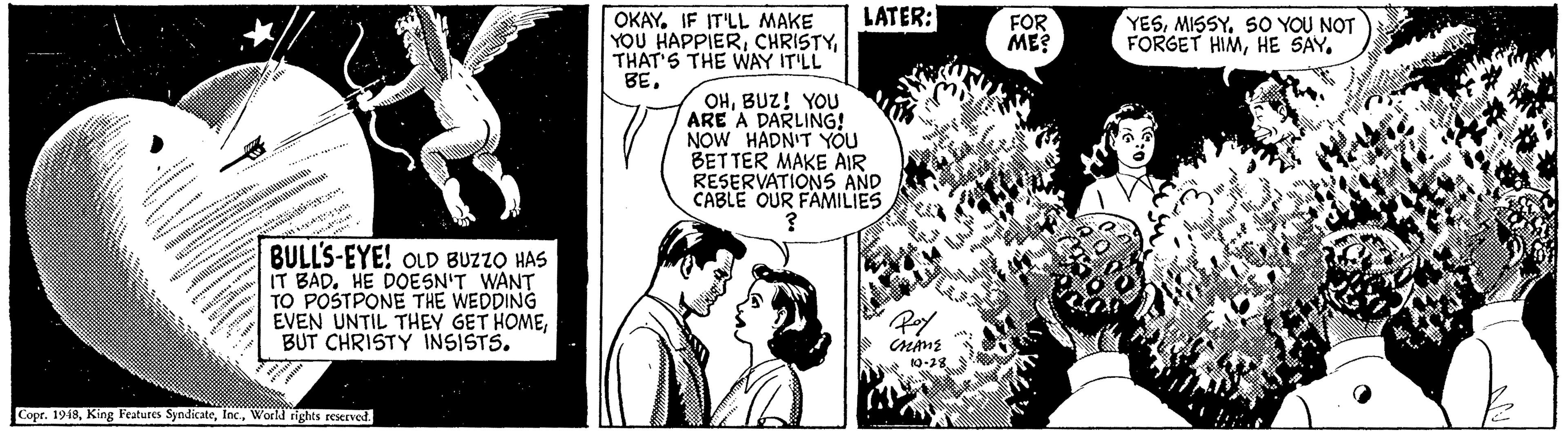 Organism OCR: LATER: OKAYIF IT'LL MAKE YOU HAPPIERTHAT'S THE WAY IT'LL BEMISSY. SO YOU NOT FORGET HIMHE SAY. FOR ME? OHBUZ! YOU ARE A DARLING! NOW HADN'T Yóu BETTER MAKE AIR RESERVATIONS AND CABLE OUR FAMILIES BULL'S-EYE! oLD BUZZO HAS IT BAD. HE DOESN'T WANT TO POSTPONE THE WEDDING EVEN UNTIL THEY GET HOMEBUT CHRISTY INSISTS. 10-38 Copr. 1948World tights reerved LATER: OKAYIF IT'LL MAKE YOU HAPPIERTHAT'S THE WAY IT'LL BEMISSY. SO YOU NOT FORGET HIMHE SAY. FOR ME? OHBUZ! YOU ARE A DARLING! NOW HADN'T Yóu BETTER MAKE AIR RESERVATIONS AND CABLE OUR FAMILIES BULL'S-EYE! oLD BUZZO HAS IT BAD. HE DOESN'T WANT TO POSTPONE THE WEDDING EVEN UNTIL THEY GET HOMEBUT CHRISTY INSISTS. 10-38 Copr. 1948King Features SyndicateWorld tights reerved