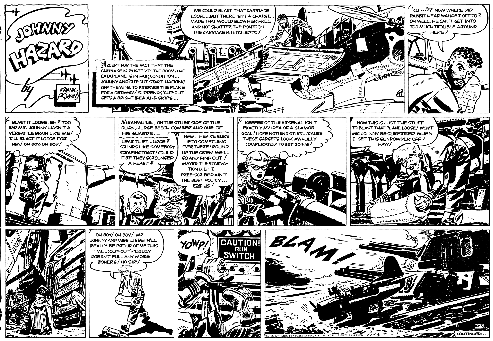 Fiction OCR: "CUT---? NOw WHERE DID RABBIT-HEAD WANDER OFF TO? OH WELLHE CAN'T GET INTO WE COULD BLAST THAT CARRIAGE LOOSE..BUT THERE ISN'TA CHARGE MADE THAT WOULD BLOW HER FREE AND NOT SHAT TER THE PONTOON THE CARRIAGE IS HITCHED TO! TOO MUCH TROUBLE AROUND Y HERE! EXCEPT FOR THE FACT THAT THE CARRIAGE IS RUSTED TO THE BOOMTHE CATAPLANE IS IN FAIR CONDITION... JOHNNY AND CuT-OUT START HACKING FRANK OFF THE WING TO PREPARE THE PLANE FOR A GETAWAY/ SUPPENLY"CuT-OUT" GETS A BRIGHT IDEA ANDSKIPS... MEANWHILE.. ON THE OTHER SIDE OF THE BLAST IT LOOSEEH? TOO BAD MR. JOHNNY HASN'T A VERSATILE BRAIN LIKE ME! I'LL BLAST IT LOOSE FOR HM! OH BOYOH BOY! KEEPER OF THE ARSENAL IGN'T NOW THIS IS JUST THE STUFF TO BLAST THAT PLANE LOOSE! wON'T MR. JOHNNY BE SURPRISED WHEN I SET THIS GUNPOWDER OFF! HAW! QUAY... JUDGE BEECH COMBER AND ONE OF EXACTLY MY IDEA OF A GLAMOR HIS GUARDS... GOAL./ HOPE NOTHING STIRS.CAUSE HMMTHEY'RE SURE UP TO SOMETHING OVER THERE/ ROUND UPTHE CREWWE'LL GO AND FIND OUT ! MAYBE THE STARVA- TION DIET I PREE-SCRIBED AIN'T THE BEST POLICY... FOR US ! THESE GADGETS LOOK AWFULLY HEAR THETJUDGE ? SOUNDS LIKE SOMEBODY SCRAPING TOAST! COULD IT BE THEY SCROUNGED E COMPLICATED TO GET GOING! A FEAGT ? OH BOY! OH BoY! MR. JOHNNY AND MISS LISBETH'LL REALLY BE PROUD OF ME THIS TIME.CUT-OUT'KEELEY BLAM! YOWP!: CAUTION! GUN SWITCH DOESNT PULL ANY MORE Y BONERS! NO SIR! 10-3 CONTINUED.. LesE I KING FEATURLSYNUCATK InvORLin RITS RESERVED "CUT---? NOw WHERE DID RABBIT-HEAD WANDER OFF TO? OH WELLHE CAN'T GET INTO WE COULD BLAST THAT CARRIAGE LOOSE..BUT THERE ISN'TA CHARGE MADE THAT WOULD BLOW HER FREE AND NOT SHAT TER THE PONTOON THE CARRIAGE IS HITCHED TO! TOO MUCH TROUBLE AROUND Y HERE! EXCEPT FOR THE FACT THAT THE CARRIAGE IS RUSTED TO THE BOOMTHE CATAPLANE IS IN FAIR CONDITION... JOHNNY AND CuT-OUT START HACKING FRANK OFF THE WING TO PREPARE THE PLANE FOR A GETAWAY/ SUPPENLY"CuT-OUT" GETS A BRIGHT IDEA ANDSKIPS... MEANWHILE.. ON THE OTHER SIDE OF THE BLAST IT LOOSEEH? TOO BAD MR. JOHNNY HASN'T A VERSATILE BRAIN LIKE ME! I'LL BLAST IT LOOSE FOR HM! OH BOYOH BOY! KEEPER OF THE ARSENAL IGN'T NOW THIS IS JUST THE STUFF TO BLAST THAT PLANE LOOSE! wON'T MR. JOHNNY BE SURPRISED WHEN I SET THIS GUNPOWDER OFF! HAW! QUAY... JUDGE BEECH COMBER AND ONE OF EXACTLY MY IDEA OF A GLAMOR HIS GUARDS... GOAL./ HOPE NOTHING STIRS.CAUSE HMMTHEY'RE SURE UP TO SOMETHING OVER THERE/ ROUND UPTHE CREWWE'LL GO AND FIND OUT ! MAYBE THE STARVA- TION DIET I PREE-SCRIBED AIN'T THE BEST POLICY... FOR US ! THESE GADGETS LOOK AWFULLY HEAR THETJUDGE ? SOUNDS LIKE SOMEBODY SCRAPING TOAST! COULD IT BE THEY SCROUNGED E COMPLICATED TO GET GOING! A FEAGT ? OH BOY! OH BoY! MR. JOHNNY AND MISS LISBETH'LL REALLY BE PROUD OF ME THIS TIME.CUT-OUT'KEELEY BLAM! YOWP!: CAUTION! GUN SWITCH DOESNT PULL ANY MORE Y BONERS! NO SIR! 10-3 CONTINUED.. LesE I KING FEATURLSYNUCATK InvORLin RITS RESERVED