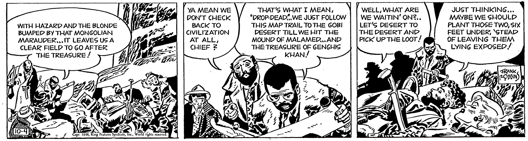 Illustration OCR: THAT'S WHAT I MEAN"DROP-DEAD.WE JUST FOLLOW WITH HAZARD AND THE BLONDE BUMPED BY THAT MONGOLIAN MARAUDER...IT LEAVES US A CLEAR FIELD TO GO AFTER THE TREASURE! YA MEAN WE DON'T CHECK BACK TO CIVILIZATION AT ALLCHIEF ? THIS MAP TRAIL TO THE GOBI DESERT TILL WE HIT THE MOUND OF MALAMED.. AND THE TREASURE OF GENGHIS KHAN! WELLWHAT ARE WE WAITIN' ON?.. LET'S DESERT TO THE DESERT AND PICK UP THE LOOT! JUST THINKING... MAYBE WE SHOULD PLANT THOSE TWOSIX FEET UNDER'STEAD OF LEAVING THEM LYING EXPOSED! TRANK s Copr. 194KWorldrghts PEved THAT'S WHAT I MEAN"DROP-DEAD.WE JUST FOLLOW WITH HAZARD AND THE BLONDE BUMPED BY THAT MONGOLIAN MARAUDER...IT LEAVES US A CLEAR FIELD TO GO AFTER THE TREASURE! YA MEAN WE DON'T CHECK BACK TO CIVILIZATION AT ALLCHIEF ? THIS MAP TRAIL TO THE GOBI DESERT TILL WE HIT THE MOUND OF MALAMED.. AND THE TREASURE OF GENGHIS KHAN! WELLWHAT ARE WE WAITIN' ON?.. LET'S DESERT TO THE DESERT AND PICK UP THE LOOT! JUST THINKING... MAYBE WE SHOULD PLANT THOSE TWOSIX FEET UNDER'STEAD OF LEAVING THEM LYING EXPOSED! TRANK s Copr. 194KKing Features SyralkateWorldrghts PEved