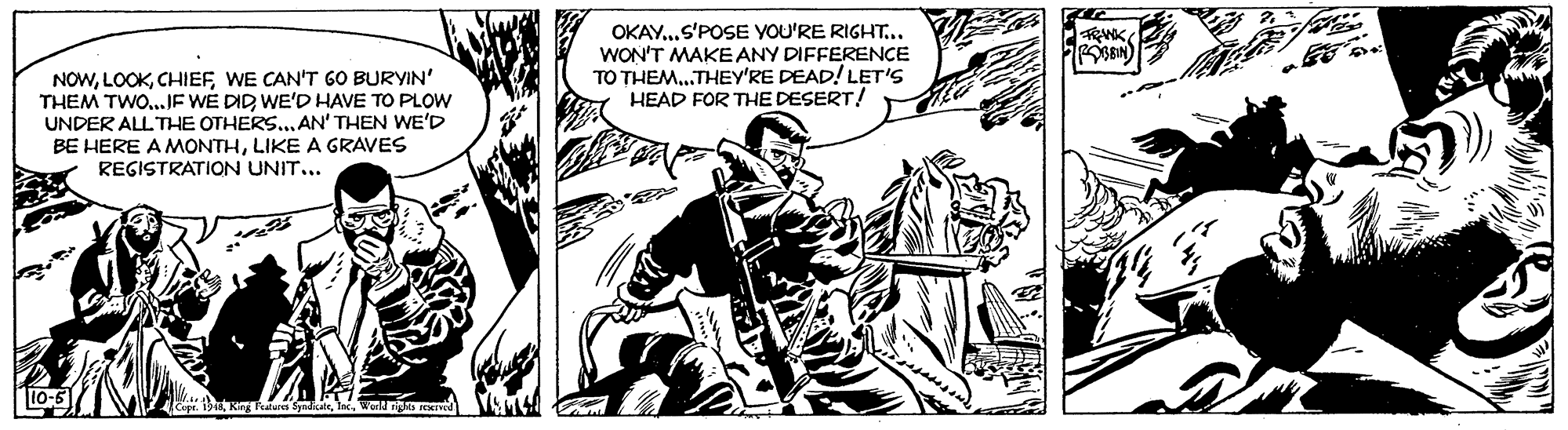 Comic book OCR: OKAY.S'POSE YOU'RE RIGHT... WON'T MAKE ANY DIFFERENCE TO THEM.THEY'RE DEAD! LET'S HEAD FOR THE DESERT! NOWWE CAN'T GO BURYIN' THEM TWO.JE WE DID WE'D HAVE TO PLOW UNDER ALL THE OTHERS...AN' THEN WE'D BE HERE A MONTHLIKE A GRAVES REGISTRATION UNIT... OKAY.S'POSE YOU'RE RIGHT... WON'T MAKE ANY DIFFERENCE TO THEM.THEY'RE DEAD! LET'S HEAD FOR THE DESERT! NOWWE CAN'T GO BURYIN' THEM TWO.JE WE DID WE'D HAVE TO PLOW UNDER ALL THE OTHERS...AN' THEN WE'D BE HERE A MONTHLIKE A GRAVES REGISTRATION UNIT...