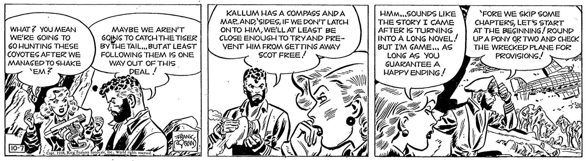 Art OCR: KALLUM HAS A COMPASS ANDA MAR.ANDIF WE DON'T LATCH ON TO HIMWE'LL AT LEAST BE CLOSE ENOUGH TO TRYAND PRE- VENT HIM FROM GETTING AWAY SCOT FREE! HMM..SOUNDS LIKE THE STORY I CAME AFTER IS TURNING INTO A LONG NOVEL! BUT I'M GAME... AS LONG AS YOU GUARANTEE A HAPPY ENDING! 'FORE WE SKIP SOME CHAPTERSLET'S START AT THE BEGINNING! ROUND UPA PONY OR TWO AND CHECK THE WRECKED PLANE FOR PROVISIONS! WHAT? YOU MEAN WE'RE GOING TO 60 HUNTING THESE COYOTES AFTER WE MAYBE WE AREN'T GQING TO CATCH THE TIGER BY THE TAIL...BUTAT LEAST FOLLOWING THEM IS ONE MANAGED TO SHAKE WAY OUT OF THIS 'EM? DEAL ! FRANK10-7 o. 1Kin tul In. Wol n Nd. KALLUM HAS A COMPASS ANDA MAR.ANDIF WE DON'T LATCH ON TO HIMWE'LL AT LEAST BE CLOSE ENOUGH TO TRYAND PRE- VENT HIM FROM GETTING AWAY SCOT FREE! HMM..SOUNDS LIKE THE STORY I CAME AFTER IS TURNING INTO A LONG NOVEL! BUT I'M GAME... AS LONG AS YOU GUARANTEE A HAPPY ENDING! 'FORE WE SKIP SOME CHAPTERSLET'S START AT THE BEGINNING! ROUND UPA PONY OR TWO AND CHECK THE WRECKED PLANE FOR PROVISIONS! WHAT? YOU MEAN WE'RE GOING TO 60 HUNTING THESE COYOTES AFTER WE MAYBE WE AREN'T GQING TO CATCH THE TIGER BY THE TAIL...BUTAT LEAST FOLLOWING THEM IS ONE MANAGED TO SHAKE WAY OUT OF THIS 'EM? DEAL ! FRANK10-7 o. 1Kin tul In. Wol n Nd.