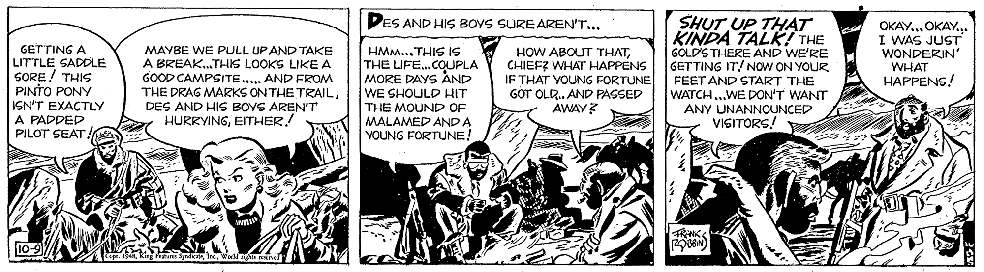 Comics OCR: PES AND HIS BOYS SURE AREN'T... SHUT UP THAT KINDA TALK! THE GOLD'S THERE AND WE'RE GETTING IT! NOW ON YOUR FEET AND START THE WATCH..WE DON'T WANT OKAY.. OKAY.. I WAS JUST WONDERIN' WHAT HAPPENS! GETTING A LITTLE SADDLE SORE! THIS PINTO PONY MAYBE WE PULL UPAND TAKE A BREAK.THIS LOOKS LIKE A GOOD CAMPSITE.... AND FROM THE DRAG MARKS ONTHE TRAILDES AND HIS BOYS AREN'T HURRYINGEITHER.! HMM... THIS IS THE LIFE...COUPLA MORE DAYS AND HOW ABOUT THATCHIEF? WHAT HAPPENS IF THAT YOUNG FORTUNE GOT OLR.. AND PASSED AWAY? ISN'T EXACTLY A PADDED PILOT SEAT! WE SHOULD HIT THE MOUND OF MALAMED AND A YOUNG FORTUNE! ANY UNANNOUNCED VISITORS! 10-9 PES AND HIS BOYS SURE AREN'T... SHUT UP THAT KINDA TALK! THE GOLD'S THERE AND WE'RE GETTING IT! NOW ON YOUR FEET AND START THE WATCH..WE DON'T WANT OKAY.. OKAY.. I WAS JUST WONDERIN' WHAT HAPPENS! GETTING A LITTLE SADDLE SORE! THIS PINTO PONY MAYBE WE PULL UPAND TAKE A BREAK.THIS LOOKS LIKE A GOOD CAMPSITE.... AND FROM THE DRAG MARKS ONTHE TRAILDES AND HIS BOYS AREN'T HURRYINGEITHER.! HMM... THIS IS THE LIFE...COUPLA MORE DAYS AND HOW ABOUT THATCHIEF? WHAT HAPPENS IF THAT YOUNG FORTUNE GOT OLR.. AND PASSED AWAY? ISN'T EXACTLY A PADDED PILOT SEAT! WE SHOULD HIT THE MOUND OF MALAMED AND A YOUNG FORTUNE! ANY UNANNOUNCED VISITORS! 10-9