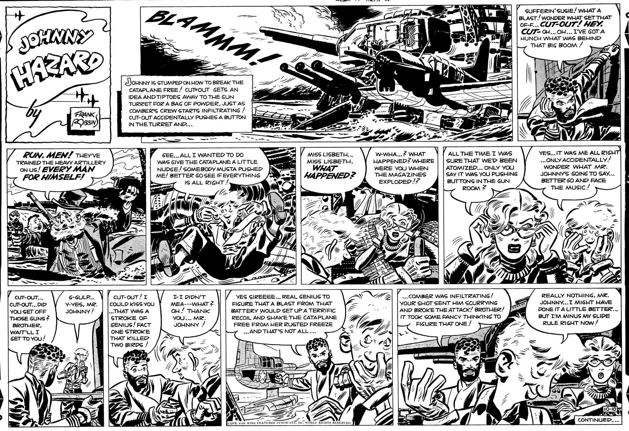Mammal OCR: BLAMMM! SUFFERIN'SUSIE! WHAT A BLAST. WONDER WHAT SET THAT OF-F. CUT-OUT! HEY CUT-CH... OH... I'VE GOT A JOHNNY HUNCH WHAT WAS BEHIND THAT BIG BOOM! HAZARD Hit JOHNNY IS STUMPEDON HOW TO BREAK THE CATAPLANE FREE! CUTOUT GETS AN IDEA AND TIPTOES AWAY TO THE GUN FRANK TURRET FORA BAG OF POWDERJUST AS COMBER'S CREW STARTS INFILTRATING CUT-OUT ACCIDENTALLY PUGHES A BUTTON IN THE TURRET AND.. RUNMEN! THEY'VE w-WHA.? WHAT HAPPENED? WHERE YES.IT WAS ME ALL RIGHT ...ONLY ACCIDENTALLY! ALL THE TIMME I WAS SURE THAT WE'D BEEN ATOMIZED.. ONLY YOU SAY IT WAS YOU PUSHING GEE.. ALL I WANTED TO DO MISS LISBETH... WAS GIVE THE CATAPLANEA LITTLE NUDGE! SOMEBODY MUSTA PUSHED ME! BETTER GO SEE IF EVERYTHING IS ALL RIGHT! MISS LIGBETHTRAINED THE HEAVY ARTILLERY ON US! EVERY MAN FOR HIMSELF! WHAT HAPPENED? WONDER WHAT MR. WERE YOU WHEN THE MAGAZINES JOHNNYS GOING TO SAY... EXPLODED!? BUTTONS IN THE GUN BETTER GO AND FACE ROOM ? THE MUSIC! CUT-OUT!I COULD KISS YOU ...THAT WAG A STROKE OF ..COMBER WAS INFILTRATING/ YOUR SHOT SENT HIM SCURRYING AND BROKE THE ATTACK! BROTHER! IT TOOK SOME FANCY THINKING TO FIGURE THAT ONE! I-I DIDN'T REALLY NOTHINGMR. G-GULR. Y-VESMR. JOHNNY! CUT-OUT.. YES SIREEEE. REAL GENIUS TO JOHNNY..I MIGHT HAVE MEA--WHAT ? OH! THANK FIGURE THAT A BLAST FROM THAT BATTERY WOULD SET UP A TERRIFIC RECOIL AND SHAKE THE CATAPLANE CUT-OUT...DID DONE IT A LITTLE BETTER.. YOU SET OFF THOGE GUNS VOU... MR. JOHNNY ! BUT I'M MINUS MY SLIDE RULE RIGHT NOW! BROTHERGENIUS! FACT FREE FROM HER RUSTED FREEZE ...AND THAT'S NOT ALL... WAIT'LL I GET TO YOU! ONE STROKE THAT KILLED TWO BIRDS ! 10-10 CONTINUED... Icorn . KING FEATUREE ECATKMkLI ERas ERKRLE BLAMMM! SUFFERIN'SUSIE! WHAT A BLAST. WONDER WHAT SET THAT OF-F. CUT-OUT! HEY CUT-CH... OH... I'VE GOT A JOHNNY HUNCH WHAT WAS BEHIND THAT BIG BOOM! HAZARD Hit JOHNNY IS STUMPEDON HOW TO BREAK THE CATAPLANE FREE! CUTOUT GETS AN IDEA AND TIPTOES AWAY TO THE GUN FRANK TURRET FORA BAG OF POWDERJUST AS COMBER'S CREW STARTS INFILTRATING CUT-OUT ACCIDENTALLY PUGHES A BUTTON IN THE TURRET AND.. RUNMEN! THEY'VE w-WHA.? WHAT HAPPENED? WHERE YES.IT WAS ME ALL RIGHT ...ONLY ACCIDENTALLY! ALL THE TIMME I WAS SURE THAT WE'D BEEN ATOMIZED.. ONLY YOU SAY IT WAS YOU PUSHING GEE.. ALL I WANTED TO DO MISS LISBETH... WAS GIVE THE CATAPLANEA LITTLE NUDGE! SOMEBODY MUSTA PUSHED ME! BETTER GO SEE IF EVERYTHING IS ALL RIGHT! MISS LIGBETHTRAINED THE HEAVY ARTILLERY ON US! EVERY MAN FOR HIMSELF! WHAT HAPPENED? WONDER WHAT MR. WERE YOU WHEN THE MAGAZINES JOHNNYS GOING TO SAY... EXPLODED!? BUTTONS IN THE GUN BETTER GO AND FACE ROOM ? THE MUSIC! CUT-OUT!I COULD KISS YOU ...THAT WAG A STROKE OF ..COMBER WAS INFILTRATING/ YOUR SHOT SENT HIM SCURRYING AND BROKE THE ATTACK! BROTHER! IT TOOK SOME FANCY THINKING TO FIGURE THAT ONE! I-I DIDN'T REALLY NOTHINGMR. G-GULR. Y-VESMR. JOHNNY! CUT-OUT.. YES SIREEEE. REAL GENIUS TO JOHNNY..I MIGHT HAVE MEA--WHAT ? OH! THANK FIGURE THAT A BLAST FROM THAT BATTERY WOULD SET UP A TERRIFIC RECOIL AND SHAKE THE CATAPLANE CUT-OUT...DID DONE IT A LITTLE BETTER.. YOU SET OFF THOGE GUNS VOU... MR. JOHNNY ! BUT I'M MINUS MY SLIDE RULE RIGHT NOW! BROTHERGENIUS! FACT FREE FROM HER RUSTED FREEZE ...AND THAT'S NOT ALL... WAIT'LL I GET TO YOU! ONE STROKE THAT KILLED TWO BIRDS ! 10-10 CONTINUED... Icorn . KING FEATUREE ECATKMkLI ERas ERKRLE