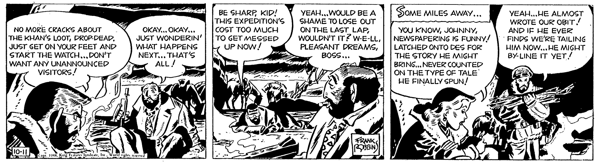 Monochrome OCR: SOME MILES AWAY... BE SHARPKID! THIS EXPEDITION'S COST TOO MUCH TO GET MESSED UP NOW! YEAH..WOULD BE A SHAME TO LOSE OUT ON THE LAST LAPBOSS... YEAH...HE ALMOST WROTE OUR OBIT! AND IF HE EVER FINDS WE'RE TAILING HIM NOW...HE MIGHT BY-LINE IT YET! NO MORE CRACKS ABOUT THE KHAN'S LOOTJUST GET ON YOUR FEET AND START THE WATCH...DON'T WANT ANY UNANNOUNCED VISITORS! OKAY... OKAY... JUST WONDERIN' WHAT HAPPENS NEXT... THAT'S ALL! YOU KNOWNEWSPAPERING IS FUNNY! LATCHED ONTO DES FOR THE STORY HE MIGHT BRING... NEVER COUNTED ON THE TYPE OF TALE HE FINALLY SPUN! FRANK S BIN K10-11 Copr. 1Kg Tealu Spadeatr. InWorld gh SOME MILES AWAY... BE SHARPKID! THIS EXPEDITION'S COST TOO MUCH TO GET MESSED UP NOW! YEAH..WOULD BE A SHAME TO LOSE OUT ON THE LAST LAPWOULDN'T IT?w-E-LLPLEASANT DREAMSBOSS... YEAH...HE ALMOST WROTE OUR OBIT! AND IF HE EVER FINDS WE'RE TAILING HIM NOW...HE MIGHT BY-LINE IT YET! NO MORE CRACKS ABOUT THE KHAN'S LOOTDROP DEADJUST GET ON YOUR FEET AND START THE WATCH...DON'T WANT ANY UNANNOUNCED VISITORS! OKAY... OKAY... JUST WONDERIN' WHAT HAPPENS NEXT... THAT'S ALL! YOU KNOWNEWSPAPERING IS FUNNY! LATCHED ONTO DES FOR THE STORY HE MIGHT BRING... NEVER COUNTED ON THE TYPE OF TALE HE FINALLY SPUN! FRANK S BIN K10-11 Copr. 1Kg Tealu Spadeatr. InWorld gh