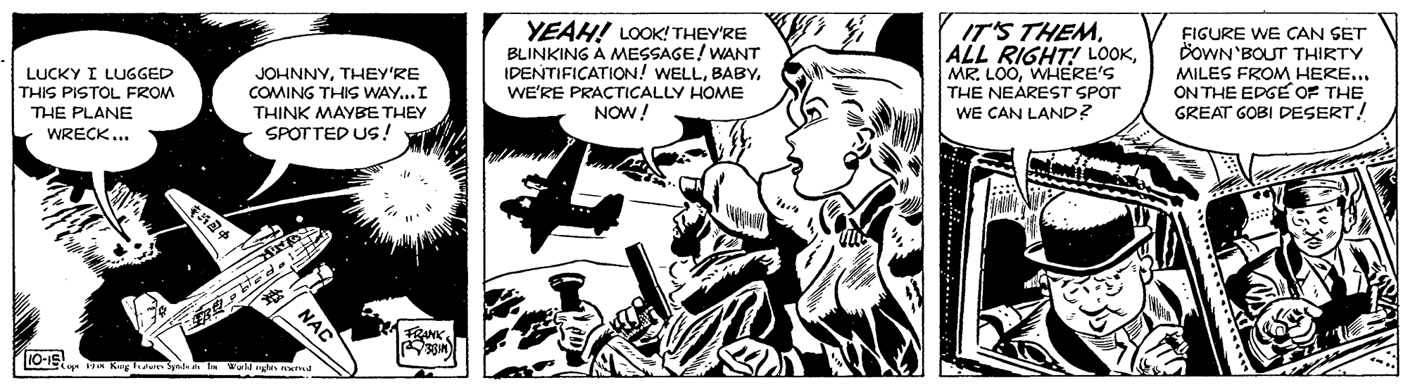Illustration OCR: YEAH! LOOK! THEY'RE BLINKING A MESSAGE! WANT IDENTIFICATION! WELLWE'RE PRACTICALLY HOME NOW! IT'S THEMWHERE'S THE NEAREST SPOT WE CAN LAND? FIGURE WE CAN SET DOWN'BOUT THIRTY MILES FROM HERE... ON THE EDGE OF THE GREAT GOBI DESERT! LUCKY I LUGGED THIS PISTOL FROM THE PLANE WRECK... JOHNNYTHEY'RE COMING THIS WAY...I THINK MAYBE THEY SPOTTED US! RANK. NAC YEAH! LOOK! THEY'RE BLINKING A MESSAGE! WANT IDENTIFICATION! WELLWE'RE PRACTICALLY HOME NOW! IT'S THEMALL RIGHT! LOOKMR. LOOWHERE'S THE NEAREST SPOT WE CAN LAND? FIGURE WE CAN SET DOWN'BOUT THIRTY MILES FROM HERE... ON THE EDGE OF THE GREAT GOBI DESERT! LUCKY I LUGGED THIS PISTOL FROM THE PLANE WRECK... JOHNNYTHEY'RE COMING THIS WAY...I THINK MAYBE THEY SPOTTED US! RANK. NAC