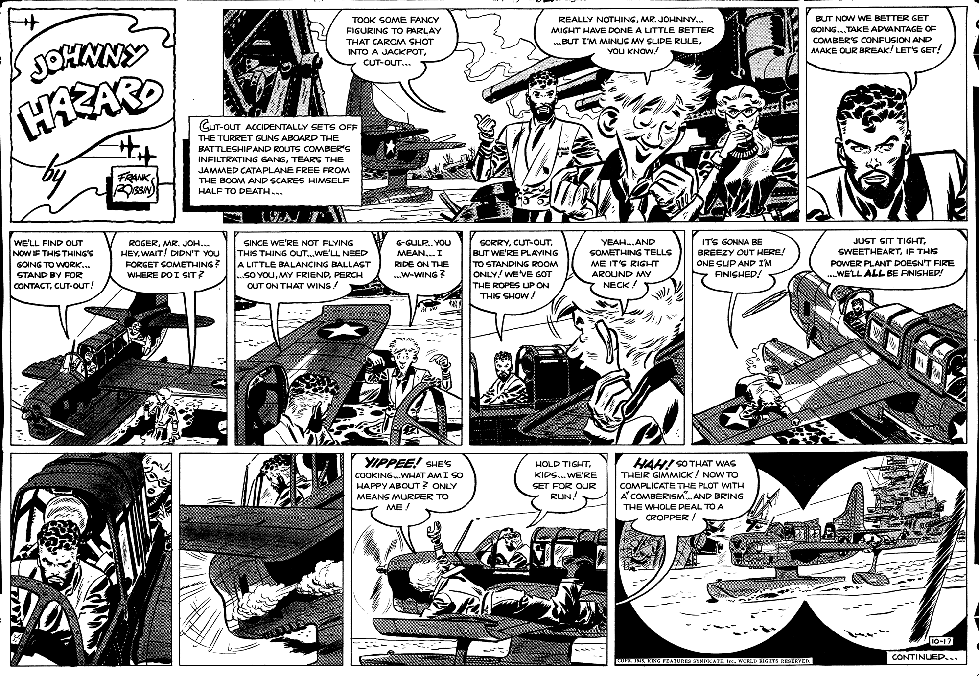Newspaper OCR: BUT NOW WE BETTER GET TOOK SOME FANCY FIGURING TO PARLAY REALLY NOTHINGMR. JOHNNY.. MIGHT HAVE DONE A LITTLE BETTER GOING...TAKE ADVANTAGE OF THAT CAROM SHOT BUT I'M MINUG MY SLIDE RULECOMBER'S CONFUSION AND JOHNNY INTO A JACKPOTYOU KNOW! MAKE OUR BREAK! LETS GET! CUT-OUT... HAZAR CUT-OUT ACCIDENTALLY SETS OFF THE TURRET GUNG ABOARD THE BATTLESHIPAND ROUTS COMBER'S INFILTRATING GANGTEARS THE JAMMED CATAPLANE FREE FROM THE BOOM AND SCARES HIMSELF FRANK HALF TO DEATH... ? WE'LL FIND oUT IT'S GONNA BE JUST SIT TIGHTMR. JOH.. HEYWAIT! DIDN'T YOU FORGET GOMETHING? WHERE DOI SIT? SINCE WE'RE NOT FLYING G-GULR. YOU SORRYBUT WE'RE PLAVING TO STANDING ROOM ONLY! WE VE GOT THE ROPES UP ON THIG SHOW ! YEAH. AND THIS THING OUT..WE'LL NEED A LITTLE BALANCING BALLAST ...SO YOUPERCH OUT ON THAT WING! BREEZY OUT HERE! ONE GLIP AND I'M SWEETHEARTIF THIS POWER PLANT DOEGN'T FIRE ...WELL ALL BE FINISHED! NOW IF THIS THING'S MEAN... I SOMETHING TELLS ME IT'S RIGHT AROUND MY GOING TO WORK.. RIDE ON THE STAND BY FOR ...W-WING ? FINISHED! CONTACTCUT-OUT! NECK ! YIPPEE! SHES COOKING.WHAT AMI SO HAPPY ABOUT ? ONLY MEANS MURDER TO ??/ HAH! SO THAT WAS THEIR GIMMICK! NOW TO COMPLICATE THE PLOT WITH HOLD TIGHTKIDS. WE'RE SET FOR OUR RUN! A'COMBERISM. AND BRING THE WHOLE DEAL TO A CROPPER / VO 10-17 CONTINUED... COPE 154. KING FEATUREE STNDICATEI WORLD RIGHTH REXERVEIL BUT NOW WE BETTER GET TOOK SOME FANCY FIGURING TO PARLAY REALLY NOTHINGMR. JOHNNY.. MIGHT HAVE DONE A LITTLE BETTER GOING...TAKE ADVANTAGE OF THAT CAROM SHOT BUT I'M MINUG MY SLIDE RULECOMBER'S CONFUSION AND JOHNNY INTO A JACKPOTYOU KNOW! MAKE OUR BREAK! LETS GET! CUT-OUT... HAZAR CUT-OUT ACCIDENTALLY SETS OFF THE TURRET GUNG ABOARD THE BATTLESHIPAND ROUTS COMBER'S INFILTRATING GANGTEARS THE JAMMED CATAPLANE FREE FROM THE BOOM AND SCARES HIMSELF FRANK HALF TO DEATH... ? WE'LL FIND oUT IT'S GONNA BE JUST SIT TIGHTMR. JOH.. HEYWAIT! DIDN'T YOU FORGET GOMETHING? WHERE DOI SIT? SINCE WE'RE NOT FLYING G-GULR. YOU SORRYBUT WE'RE PLAVING TO STANDING ROOM ONLY! WE VE GOT THE ROPES UP ON THIG SHOW ! YEAH. AND THIS THING OUT..WE'LL NEED A LITTLE BALANCING BALLAST ...SO YOUMY FRIENDPERCH OUT ON THAT WING! BREEZY OUT HERE! ONE GLIP AND I'M SWEETHEARTIF THIS POWER PLANT DOEGN'T FIRE ...WELL ALL BE FINISHED! NOW IF THIS THING'S MEAN... I SOMETHING TELLS ME IT'S RIGHT AROUND MY GOING TO WORK.. RIDE ON THE STAND BY FOR ...W-WING ? FINISHED! CONTACTCUT-OUT! NECK ! YIPPEE! SHES COOKING.WHAT AMI SO HAPPY ABOUT ? ONLY MEANS MURDER TO ??/ HAH! SO THAT WAS THEIR GIMMICK! NOW TO COMPLICATE THE PLOT WITH HOLD TIGHTKIDS. WE'RE SET FOR OUR RUN! A'COMBERISM. AND BRING THE WHOLE DEAL TO A CROPPER / VO 10-17 CONTINUED... COPE 154. KING FEATUREE STNDICATEI WORLD RIGHTH REXERVEIL