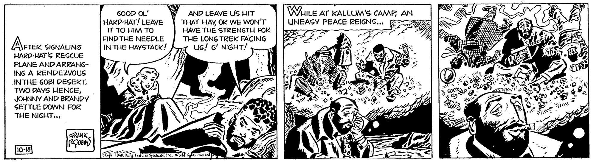 Comics OCR: WHILE AT KALLUM'S CAMPAN GOOD OL' HARD-HAT! LEAVE IT TO HIM TO FIND THE NEEDLE IN THE HAYSTACK! AND LEAVE US HIT THAT HAY OR WE WON'T HAVE THE STRENGTH FOR THE LONG TREK FACING Us! G' NIGHT! UNEASY PEACE REIGNS... AFTER SIGNALING HARD-HAT'S RESCUE PLANE AND ARRANG- ING A RENDEZVOUS IN THE GOBI DESERTJOHNNY AND BRANDY SETTLE DOWN FOR THE NIGHT... TRANK 10-18 WHILE AT KALLUM'S CAMPAN GOOD OL' HARD-HAT! LEAVE IT TO HIM TO FIND THE NEEDLE IN THE HAYSTACK! AND LEAVE US HIT THAT HAY OR WE WON'T HAVE THE STRENGTH FOR THE LONG TREK FACING Us! G' NIGHT! UNEASY PEACE REIGNS... AFTER SIGNALING HARD-HAT'S RESCUE PLANE AND ARRANG- ING A RENDEZVOUS IN THE GOBI DESERTTWO DAYS HENCEJOHNNY AND BRANDY SETTLE DOWN FOR THE NIGHT... TRANK 10-18