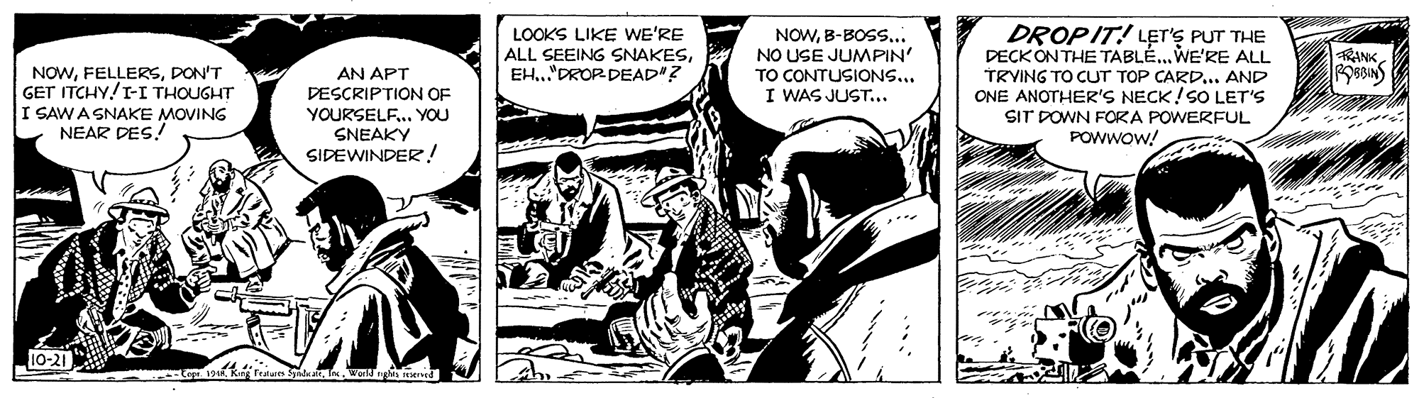 Fiction OCR: LOOKS LIKE WE'RE ALL SEEING SNAKESEH.."DROR DEAD"? NOWB-BOSS... NO USE JUMPIN' TO CONTUSIONS... I WAS JUST... DROPIT! L?T'S PUT THE DECKONTHE TABLÉ.. WE'RE ALL TRYING TO CUT TOP CARD... AND ONE ANOTHER'S NECK!SO LET'S RANK NOWDON'T GET ITCHY!I-I THOUGHT I SAW A SNAKE MOVING NEAR DES! AN APT DESCRIPTION OF YOURSELF.. YOU SNEAKY SIDEWINDER! SIT DOWN FORA POWERFUL POWWOW! 10-21 LOOKS LIKE WE'RE ALL SEEING SNAKESEH.."DROR DEAD"? NOWB-BOSS... NO USE JUMPIN' TO CONTUSIONS... I WAS JUST... DROPIT! L?T'S PUT THE DECKONTHE TABLÉ.. WE'RE ALL TRYING TO CUT TOP CARD... AND ONE ANOTHER'S NECK!SO LET'S RANK NOWDON'T GET ITCHY!I-I THOUGHT I SAW A SNAKE MOVING NEAR DES! AN APT DESCRIPTION OF YOURSELF.. YOU SNEAKY SIDEWINDER! SIT DOWN FORA POWERFUL POWWOW! 10-21