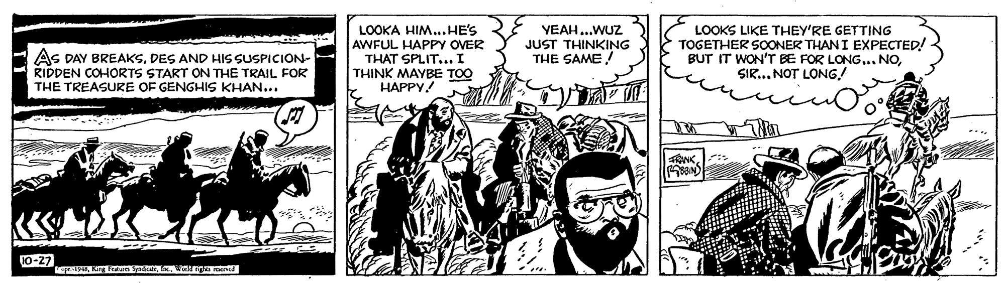 Publication OCR: LOOKA HIM...HE'S AWFUL HAPPY OVER THAT SPLIT... I THINK MAYBE TOO HAPPY! YEAH...WUZ JUST THINKING THE SAME! LOOKS LIKE THEY'RE GETTING TOGETHER SOONER THAN I EXPECTED! BUT IT WON'T BE FOR LONG... NOSIR... NOT LONG! AS DAY BREAKSDES AND HIS SUSPICION- RIDDEN COHORTS START ON THE TRAIL FOR THE TREASURE OF GENGHIS KHAN... 10-27 LOOKA HIM...HE'S AWFUL HAPPY OVER THAT SPLIT... I THINK MAYBE TOO HAPPY! YEAH...WUZ JUST THINKING THE SAME! LOOKS LIKE THEY'RE GETTING TOGETHER SOONER THAN I EXPECTED! BUT IT WON'T BE FOR LONG... NOSIR... NOT LONG! AS DAY BREAKSDES AND HIS SUSPICION- RIDDEN COHORTS START ON THE TRAIL FOR THE TREASURE OF GENGHIS KHAN... 10-27