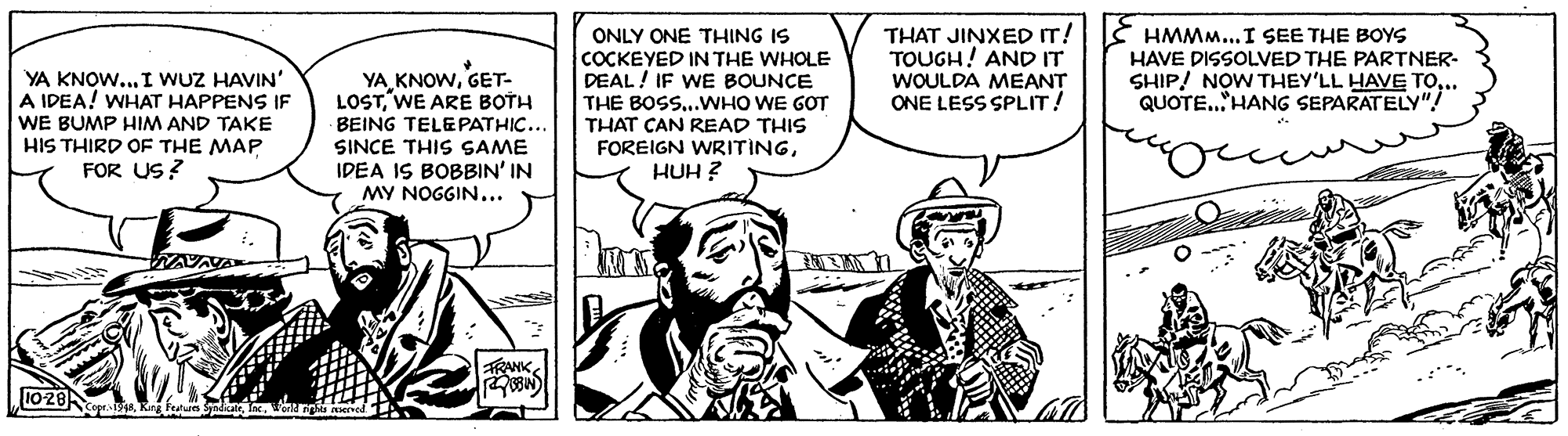 Parallel OCR: YA KNOW... I WUZ HAVIN' A IDEA! WHAT HAPPENS IF WE BUMP HIM AND TAKE HIS THIRD OF THE MAP FOR US? YA KNOWGET- LOSTWE ARE BOTH BEING TELEPATHIC.. SINCE THIS SAME IDEA IS BOBBIN' IN MY NOGGIN... ONLY ONE THING IS COCKEYED IN THE WHOLE DEAL! IF WE BOUNCE THE BOSS...WHO WE GOT THAT CAN READ THIS FOREIGN WRITINGHUH ? THAT JINXED IT! TOUGH! AND IT WOULDA MEANT ONE LESS SPLIT! HMMM...I SEE THE BOYS HAVE DISSOLVED THE PARTNER- SHIP! NOW THEY'LL HAVE TO.. QUOTE..'HANG SEPARATELY"! 1028 YA KNOW... I WUZ HAVIN' A IDEA! WHAT HAPPENS IF WE BUMP HIM AND TAKE HIS THIRD OF THE MAP FOR US? YA KNOWGET- LOSTWE ARE BOTH BEING TELEPATHIC.. SINCE THIS SAME IDEA IS BOBBIN' IN MY NOGGIN... ONLY ONE THING IS COCKEYED IN THE WHOLE DEAL! IF WE BOUNCE THE BOSS...WHO WE GOT THAT CAN READ THIS FOREIGN WRITINGHUH ? THAT JINXED IT! TOUGH! AND IT WOULDA MEANT ONE LESS SPLIT! HMMM...I SEE THE BOYS HAVE DISSOLVED THE PARTNER- SHIP! NOW THEY'LL HAVE TO.. QUOTE..'HANG SEPARATELY"! 1028