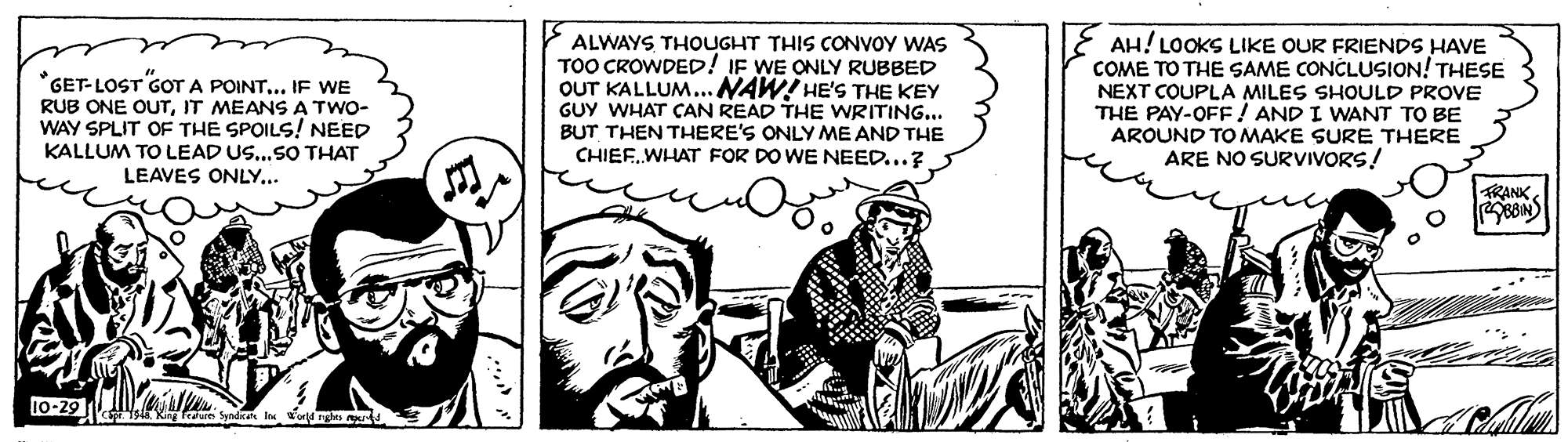 Drawing OCR: *GET-LOST GOT A POINT... IF WE RUB ONE OUTIT MEANS A TWO- WAY SPLIT OF THE SPOILS! NEED KALLUM TO LEAD US...SO THAT ALWAYS THOUGHT THIS CONVOY WAS TOO CROWDED! IF WE ONLY RUBBED OUT KALLUM...NAW! HE'S THE KEY GUY WHAT CAN READ THE WRITING... BUT THEN THERE'S ONLY ME AND THE CHIEF.WHAT FOR DO WE NEED...? E AH! LOOKS LIKE OUR FRIENDS HAVE COME TO THE SAME CONCLUSION! THESE NEXT COUPLA MILES SHOULD PROVE THE PAY-OFF! AND I WANT TO BE AROUND TO MAKE SURE THERE ARE NO SURVIVORS! LEAVES ONLY... TRANK 10-29 *GET-LOST GOT A POINT... IF WE RUB ONE OUTIT MEANS A TWO- WAY SPLIT OF THE SPOILS! NEED KALLUM TO LEAD US...SO THAT ALWAYS THOUGHT THIS CONVOY WAS TOO CROWDED! IF WE ONLY RUBBED OUT KALLUM...NAW! HE'S THE KEY GUY WHAT CAN READ THE WRITING... BUT THEN THERE'S ONLY ME AND THE CHIEF.WHAT FOR DO WE NEED...? E AH! LOOKS LIKE OUR FRIENDS HAVE COME TO THE SAME CONCLUSION! THESE NEXT COUPLA MILES SHOULD PROVE THE PAY-OFF! AND I WANT TO BE AROUND TO MAKE SURE THERE ARE NO SURVIVORS! LEAVES ONLY... TRANK 10-29