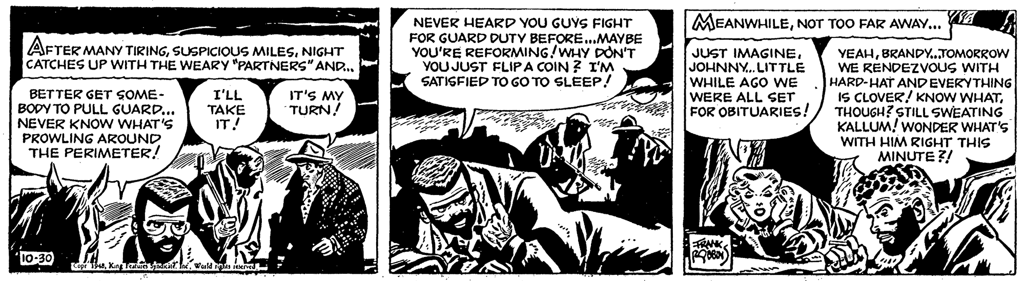 Fiction OCR: MEANWHILENOT TOO FAR AWAY... WA NEVER HEARD YOU GUYS FIGHT FOR GUARD DUTY BEFORE...MAYBE YOU'RE REFORMING!WHY DON'T YOU JUST FLIPA COIN ? I'M SATISFIED TO GO TO SLEEP! AFTER MANY TIRINGNIGHT CATCHES UP WITH THE WEARY "PARTNERS" AND BETTER GET SOME- BODY TO PULL GUARD... NEVER KNOW WHAT'S PROWLING AROUND THE PERIMETER! JUST IMAGINEJOHNNY. LITTLE WHILE AGO WE WERE ALL SET FOR OBITUARIES! YEAHBRANDY...TOMORROW WE RENDEZVOUS WITH HARD-HAT ANDEVERYTHING IS CLOVER! KNOW WHATTHOUGH? STILL SWEATING KALLUM! WONDER WHAT's WITH HIM RIGHT THIS MINUTE ?! I'LL IT'S MY TURN! TAKE IT! 0E-01Wuld MEANWHILENOT TOO FAR AWAY... WA NEVER HEARD YOU GUYS FIGHT FOR GUARD DUTY BEFORE...MAYBE YOU'RE REFORMING!WHY DON'T YOU JUST FLIPA COIN ? I'M SATISFIED TO GO TO SLEEP! AFTER MANY TIRINGSUSPICIOUS MILESNIGHT CATCHES UP WITH THE WEARY "PARTNERS" AND BETTER GET SOME- BODY TO PULL GUARD... NEVER KNOW WHAT'S PROWLING AROUND THE PERIMETER! JUST IMAGINEJOHNNY. LITTLE WHILE AGO WE WERE ALL SET FOR OBITUARIES! YEAHBRANDY...TOMORROW WE RENDEZVOUS WITH HARD-HAT ANDEVERYTHING IS CLOVER! KNOW WHATTHOUGH? STILL SWEATING KALLUM! WONDER WHAT's WITH HIM RIGHT THIS MINUTE ?! I'LL IT'S MY TURN! TAKE IT! 0E-01King e