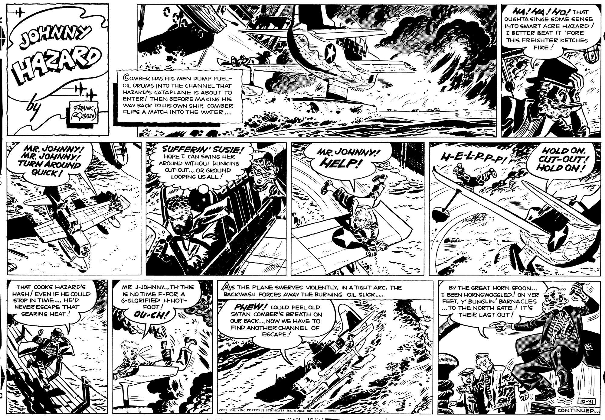 Line OCR: JOHMNY HA!MA!HO! THAT OUGHTA SINGE SOME SENSE INTO SMART ACRE HAZARD! I BETTER BEAT IT FORE THIS FREIGHTER KETCHES FIRE! GOMBER HAS HIS MEN DUMP FUEL- OIL DRUMS INTO THE CHANNEL THAT HAZARD'S CATAPLANE IS ABOUT TO ENTER! THEN BEFORE MAKING HIs WAY BACK TO HIS OWN SHIPCOMBER FLIPS A MATCH INTO THE WATER... FRANK MR. JOHNNY! MR. JOHNNY! TURN AROUND QUICK! SUFFERIN' SUSIE! HOPE I CAN SWING HER MR. JOHNNY! HELP! H-E-LP.P.P! HOLD ONCUT-OUT! HOLP ON! AROUND WITHOUT DUNKING CUT-OUT.. OR GROUND LOOPING US ALL! THAT COOKS HAZARD'S HASH! EVEN IF HE COULD STOP IN TIME... HE'D NEVER ESCAPE THAT SEARING HEAT! As THE PLANE SWERVES VIOLENTLYTHE MR. J-JOHNNY...TH-THIS IS NO TIME E-FOR A 6-GLORIFIED HHOT- BY THE GREAT HORN SPOON.. I BEEN HORNSWOGGLED! ON YER FEETY' BUNGLIN' BARNACLES ... TO THE NORTH GATE ! IT'S THEIR LAST OUT! BACKWASH FORCES AWAY THE BURNING OIL SLICK... PHEW! COULD FEEL OLD SATAN COMBER'S BREATH ON OUR BACK.. NOW WE HAVE TO FIND ANOTHER CHANNEL OF ESCAPE FOOT! OU-CH! 10-31 CONTINUED.. JOHMNY HA!MA!HO! THAT OUGHTA SINGE SOME SENSE INTO SMART ACRE HAZARD! I BETTER BEAT IT FORE THIS FREIGHTER KETCHES FIRE! GOMBER HAS HIS MEN DUMP FUEL- OIL DRUMS INTO THE CHANNEL THAT HAZARD'S CATAPLANE IS ABOUT TO ENTER! THEN BEFORE MAKING HIs WAY BACK TO HIS OWN SHIPCOMBER FLIPS A MATCH INTO THE WATER... FRANK MR. JOHNNY! MR. JOHNNY! TURN AROUND QUICK! SUFFERIN' SUSIE! HOPE I CAN SWING HER MR. JOHNNY! HELP! H-E-LP.P.P! HOLD ONCUT-OUT! HOLP ON! AROUND WITHOUT DUNKING CUT-OUT.. OR GROUND LOOPING US ALL! THAT COOKS HAZARD'S HASH! EVEN IF HE COULD STOP IN TIME... HE'D NEVER ESCAPE THAT SEARING HEAT! As THE PLANE SWERVES VIOLENTLYIN A TIGHT ARCTHE MR. J-JOHNNY...TH-THIS IS NO TIME E-FOR A 6-GLORIFIED HHOT- BY THE GREAT HORN SPOON.. I BEEN HORNSWOGGLED! ON YER FEETY' BUNGLIN' BARNACLES ... TO THE NORTH GATE ! IT'S THEIR LAST OUT! BACKWASH FORCES AWAY THE BURNING OIL SLICK... PHEW! COULD FEEL OLD SATAN COMBER'S BREATH ON OUR BACK.. NOW WE HAVE TO FIND ANOTHER CHANNEL OF ESCAPE FOOT! OU-CH! 10-31 CONTINUED..