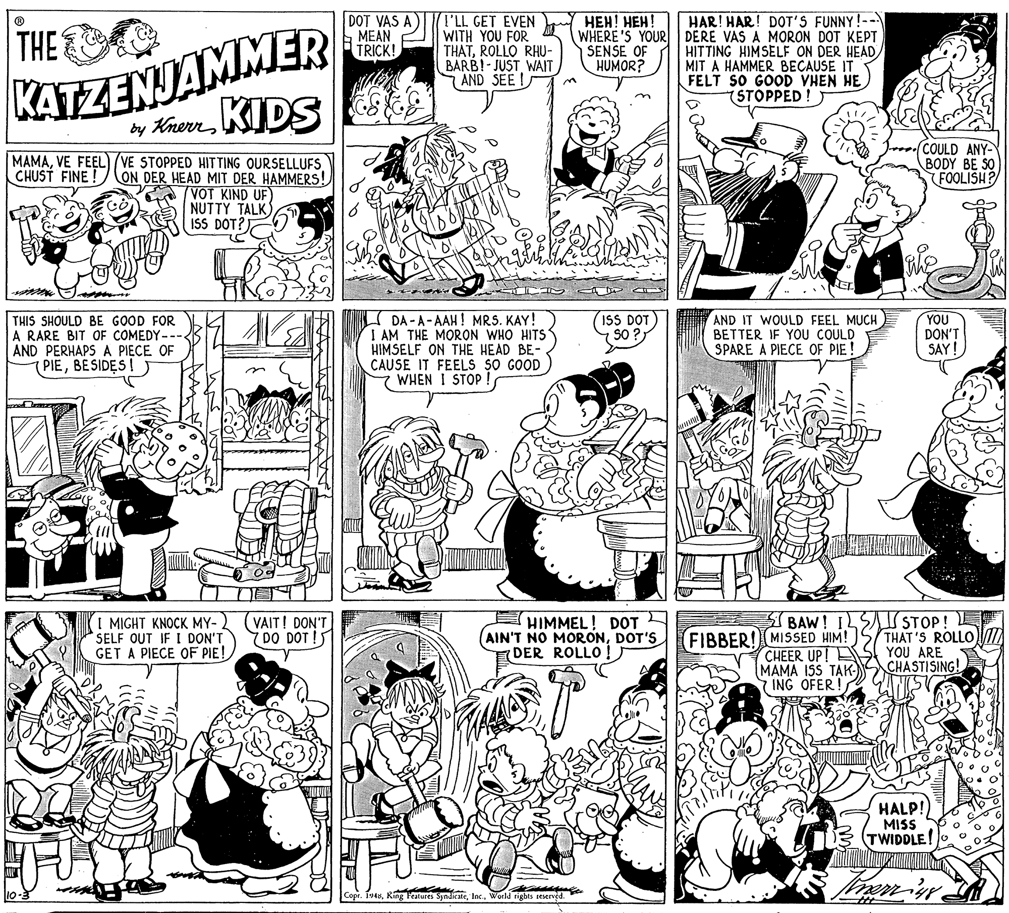 Monochrome OCR: DOT VAS A MEAN TRICK! ???! ???! HAR! HAR! DOT'S FUNNY!-- KATZENJAMMER by KherrKIDS (I'LL GET EVEN WITH YOU FOR THATROLLO RHU- BARB!-JUST WAIT AND SEE I THE O WHERE'S YOUR DERE VAS A MORON DOT KEPT HITTING HIMSELF ON DER HEAD MIT A HAMMER BECAUSE IT FELT SO GOOD VHEN HE (STOPPED SENSE OF HUMOR? MAMAVE FEEL) /VE STOPPED HITTING OURSELLUFS CHUST FINE! CON DER HEAD MIT DER HAMMERS! COULD ANY- BODY BE SO FOOLISH? VOT KIND UF) NUTTY TALK) ISS DOT? DA -A-AAH! MRS. KAY! I AM THE MORON WHO HITS HIMSELF ON THE HEAD BE- CAUSE IT FEELS SO GOOD WHEN I STOP THIS SHOULD BE GOOD FOR A RARE BIT OF COMEDY--- AND PERHAPS A PIECE OF PIEBESIDES! ISS DOT S0 ? AND IT WOULD FEEL MUCH BETTER IF YOU COULD SPARE A PIECE OF PIE ! YOU DON'T SAY! I MIGHT KNOCK MY- SELF OUT IF I DON'T GET A PIECE OF PIE! (VAIT! DON'T 7DO DOT ! HIMMEL! DOT (AIN'T NO MORONDOT'S DER ROLLO ! FIBBER! MISSED HIM! CHEER UP! MAMA ISS TAK- 7 ING OFER! I BAW! ILSI STOP! E THAT'S ROLLO YOU ARE CHASTISING! HALP! MISS TWIDDLE! o Copr. 1948World tights seservéd. DOT VAS A MEAN TRICK! ???! ???! HAR! HAR! DOT'S FUNNY!-- KATZENJAMMER by KherrKIDS (I'LL GET EVEN WITH YOU FOR THATROLLO RHU- BARB!-JUST WAIT AND SEE I THE O WHERE'S YOUR DERE VAS A MORON DOT KEPT HITTING HIMSELF ON DER HEAD MIT A HAMMER BECAUSE IT FELT SO GOOD VHEN HE (STOPPED SENSE OF HUMOR? MAMAVE FEEL) /VE STOPPED HITTING OURSELLUFS CHUST FINE! CON DER HEAD MIT DER HAMMERS! COULD ANY- BODY BE SO FOOLISH? VOT KIND UF) NUTTY TALK) ISS DOT? DA -A-AAH! MRS. KAY! I AM THE MORON WHO HITS HIMSELF ON THE HEAD BE- CAUSE IT FEELS SO GOOD WHEN I STOP THIS SHOULD BE GOOD FOR A RARE BIT OF COMEDY--- AND PERHAPS A PIECE OF PIEBESIDES! ISS DOT S0 ? AND IT WOULD FEEL MUCH BETTER IF YOU COULD SPARE A PIECE OF PIE ! YOU DON'T SAY! I MIGHT KNOCK MY- SELF OUT IF I DON'T GET A PIECE OF PIE! (VAIT! DON'T 7DO DOT ! HIMMEL! DOT (AIN'T NO MORONDOT'S DER ROLLO ! FIBBER! MISSED HIM! CHEER UP! MAMA ISS TAK- 7 ING OFER! I BAW! ILSI STOP! E THAT'S ROLLO YOU ARE CHASTISING! HALP! MISS TWIDDLE! o Copr. 1948King Features SyndicateWorld tights seservéd.