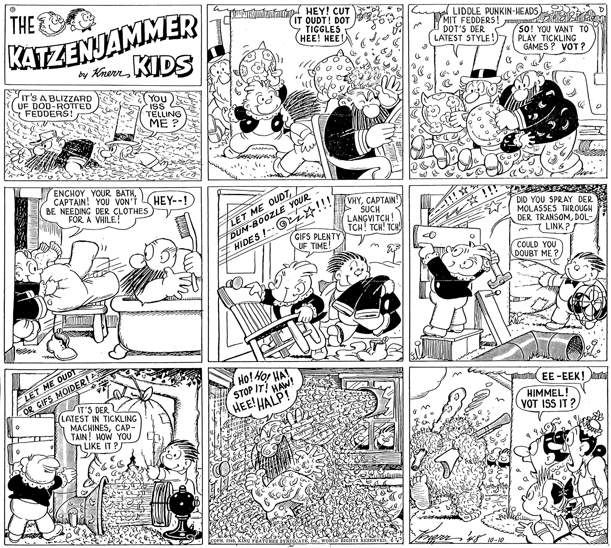 Parallel OCR: THE KATZENJAMMER by KnerrKIDS tactin HEY! CUT IT OUDT! DOT TIGGLES ???! ???! LIDDLE PUNKIN-HEADS MIT FEDDERS! DOT'S DER LATEST STYLE! so! YOU VANT TO PLAY TICKLING GAMES ? VOT ? IT'S A BLIZZARD UF DOD-ROTTED FEDDERS! You ISS TELLING ?? ?CAPTAIN! YOU VON'Í BE NEEDING DER CLOTHES FÖR A VHILE! HEY--! DUM-BOOZLE YOUR GIFS PLENTY HIDES!-- z!!! UF TIME! (VHY????AIN! > SUCH LANGVITCH! TCH! TCH! TCH) DID YOU SPRAY DER MOLASSES THROUGH DER TRANSOMDOL- LINK? LET ME OUDTCOULD YOU DOUBT ME ? HO!or HA! STOP IT! HAW! HEE!HALP! LET ME OUDT OR GIFS MOIDER! Tutu EE -EEK! Atu IT'S DER (LATEST IN TICKLING MACHINESCAP- TAIN! HOW YOU LIKE IT ? HIMMEL! VOT ISS IT ? WORLD RIGHTS RESÉRVEL THE KATZENJAMMER by KnerrKIDS tactin HEY! CUT IT OUDT! DOT TIGGLES ???! ???! LIDDLE PUNKIN-HEADS MIT FEDDERS! DOT'S DER LATEST STYLE! so! YOU VANT TO PLAY TICKLING GAMES ? VOT ? IT'S A BLIZZARD UF DOD-ROTTED FEDDERS! You ISS TELLING ?? ?ENCHOY YOUR BATHCAPTAIN! YOU VON'Í BE NEEDING DER CLOTHES FÖR A VHILE! HEY--! DUM-BOOZLE YOUR GIFS PLENTY HIDES!-- z!!! UF TIME! (VHY????AIN! > SUCH LANGVITCH! TCH! TCH! TCH) DID YOU SPRAY DER MOLASSES THROUGH DER TRANSOMDOL- LINK? LET ME OUDTCOULD YOU DOUBT ME ? HO!or HA! STOP IT! HAW! HEE!HALP! LET ME OUDT OR GIFS MOIDER! Tutu EE -EEK! Atu IT'S DER (LATEST IN TICKLING MACHINESCAP- TAIN! HOW YOU LIKE IT ? HIMMEL! VOT ISS IT ? WORLD RIGHTS RESÉRVEL