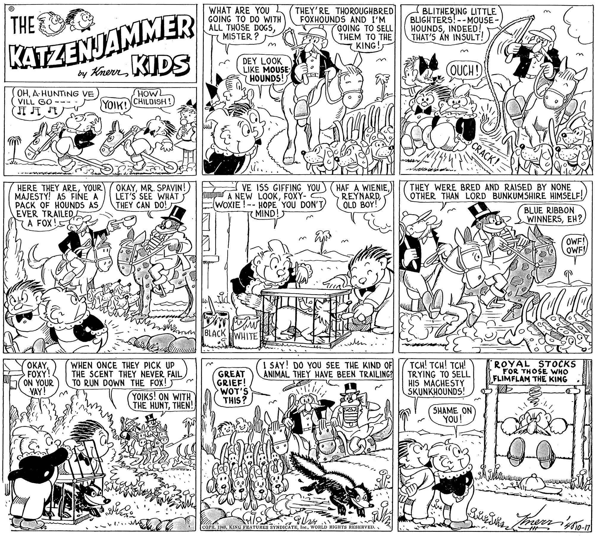 Illustration OCR: KATZENJAMMER by KuwrnKIDS WHAT ARE YOU GOING TO DO WITH ALL THOSE DOGSMISTER ? THEY'RE THOROUGHBRED FOXHOUNDS AND I'M GOING TO SELL THEM TO THE KING! BLITHERING LITTLE BLIGHTERS!--MOUSE- HOUNDSINDEED! THAT'S AN INSULT! THE DEY LOOK LIKE MOUSE HOUNDS! OUCH! OHA HUNTING VE VILL GO HOW YOIK! CHILDISH! CRACK! HERE THEY AREYOUR MAJESTY! AS FINE A PACK OF HOUNDS AS EVER TRAILED A FOX! OKAYMR. SPAVIN!) LET'S SEE WHAT THEY CAN DO! untpu A NEW LOOKFOXY- WOXIE !-- HOPE YOU DON'T MIND! VE ISS GIFFING YOU) (HAF A WIENIEREYNARD OLD BOY! THEY WERE BRED AND RAISED BY NONE OTHER THAN LORD BUNKUMSHIRE HIMSELF! BLUE RIBBON WINNERSEH? OWF! OWF! BLACK TWHITE OKAYFOXY! ON YOUR VAY! WHEN ONCE THEY PICK UP THE SCENT THEY NEVER FAIL TO RUN DOWN THE FOX! YOIKS! ON WITH THE HUNTTHEN! GREAT GRIEF! WOT'S THIS? I SAY! DO YOU SEE THE KIND OF ANIMAL THEY HAVE BEEN TRAILING? TCH! TCH! TCH! TRYING TO SELL HIS MACHESTY SKUNKHOUNDS! ROYAL STOCKS FOR THOSE WHO FLIMFLAM THE KING SHAME ON YOU! COPR. 1948WORLD RIGHTS RESERVED. KATZENJAMMER by KuwrnKIDS WHAT ARE YOU GOING TO DO WITH ALL THOSE DOGSMISTER ? THEY'RE THOROUGHBRED FOXHOUNDS AND I'M GOING TO SELL THEM TO THE KING! BLITHERING LITTLE BLIGHTERS!--MOUSE- HOUNDSINDEED! THAT'S AN INSULT! THE DEY LOOK LIKE MOUSE HOUNDS! OUCH! OHA HUNTING VE VILL GO HOW YOIK! CHILDISH! CRACK! HERE THEY AREYOUR MAJESTY! AS FINE A PACK OF HOUNDS AS EVER TRAILED A FOX! OKAYMR. SPAVIN!) LET'S SEE WHAT THEY CAN DO! untpu A NEW LOOKFOXY- WOXIE !-- HOPE YOU DON'T MIND! VE ISS GIFFING YOU) (HAF A WIENIEREYNARD OLD BOY! THEY WERE BRED AND RAISED BY NONE OTHER THAN LORD BUNKUMSHIRE HIMSELF! BLUE RIBBON WINNERSEH? OWF! OWF! BLACK TWHITE OKAYFOXY! ON YOUR VAY! WHEN ONCE THEY PICK UP THE SCENT THEY NEVER FAIL TO RUN DOWN THE FOX! YOIKS! ON WITH THE HUNTTHEN! GREAT GRIEF! WOT'S THIS? I SAY! DO YOU SEE THE KIND OF ANIMAL THEY HAVE BEEN TRAILING? TCH! TCH! TCH! TRYING TO SELL HIS MACHESTY SKUNKHOUNDS! ROYAL STOCKS FOR THOSE WHO FLIMFLAM THE KING SHAME ON YOU! COPR. 1948KING FEATURES SYNDICATEWORLD RIGHTS RESERVED.
