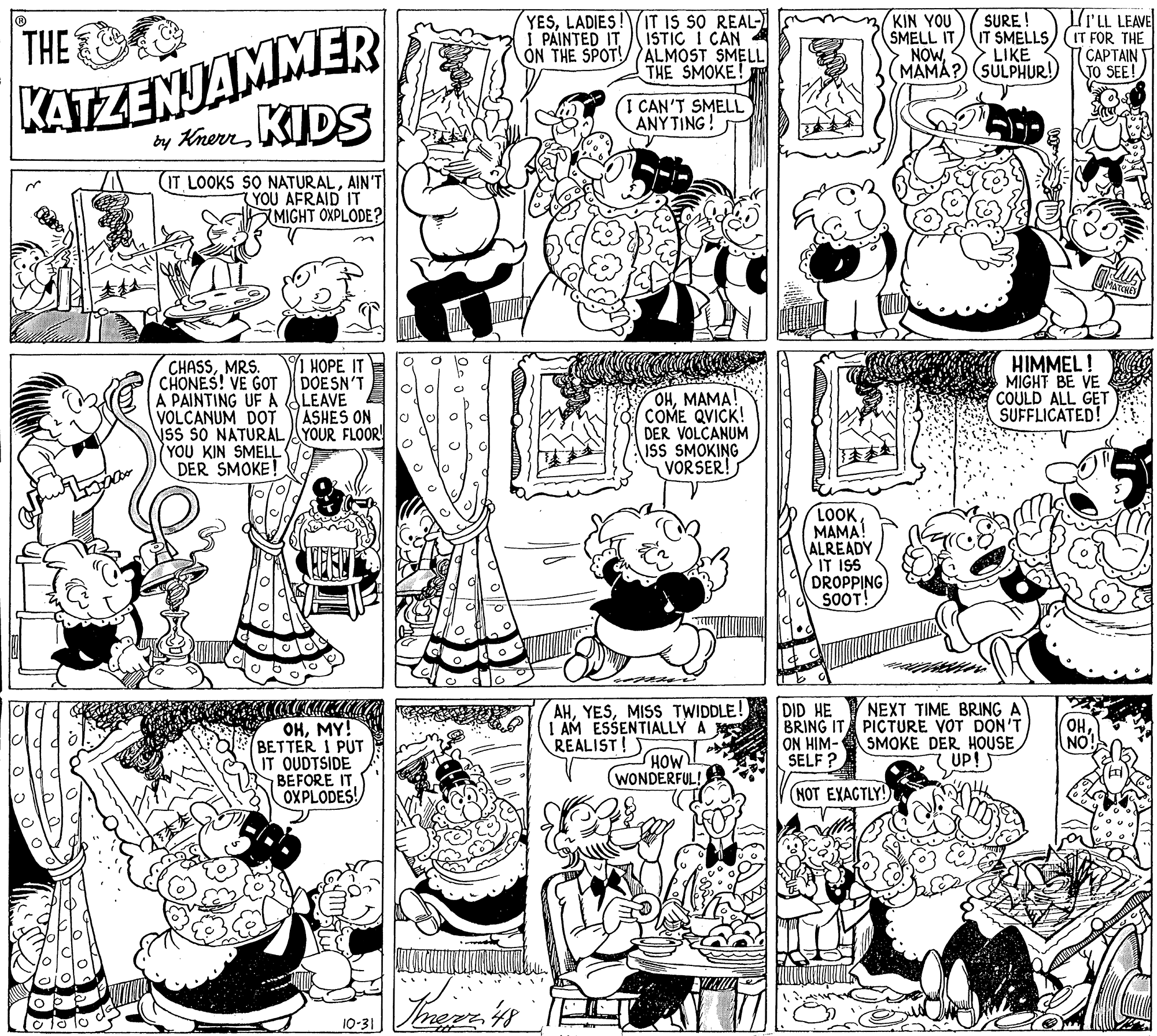 Comics OCR: Iru LEAVE KATZENJAMMER KIDS THE YESLADIES I PAINTED IT IT IS SO REAL- ISTIC I CAN ON THE SPOT! ALMOST SMELL THE SMOKE! KIN YOU SMELL IT NOWSURE ! IT SMELLS) (IT FOR THE LIKE MAMA? (SULPHUR!) CAPTAIN T TO SEE! E CAN'T SMELL ANYTING! by Knen (IT LOOKS SO NATURALAIN'T YOU AFRAID IT MIGHT OXPLODE? ATCRO CHASSMRS. CHONES! VE GOT A PAINTING UF A LEAVE VOLCANUM DOT Ss SO NATURALAYOUR FLOOR (YOU KIN SMELL DER SMOKE! HIMMEL! MIGHT BE VE COULD ALL GET SUFFLICATED! HOPE IT DOESN'T OHMAMA COME QVICK! DER VOLCANUM ISS SMOKING VORSER! ASHES ON LOOKMAMA! ALREADY IT ISS DROPPING SOOT! AHMISS TWIDDLE! I AM ESSENTIALLY A REALIST! DID HE BRING IT PICTURE VOT DON'T ON HIM- SELF ? NEXT TIME BRING A OHMY! BETTER 1 PUT IT OUDTSIDE BEFORE ITOXPLODES! OH NO HOW (WONDERFUL! SMOKE DER HOUSE 7 UP!5 NOT EXACTLY! olo lo 10-31 Iru LEAVE KATZENJAMMER KIDS THE YESLADIES I PAINTED IT IT IS SO REAL- ISTIC I CAN ON THE SPOT! ALMOST SMELL THE SMOKE! KIN YOU SMELL IT NOWSURE ! IT SMELLS) (IT FOR THE LIKE MAMA? (SULPHUR!) CAPTAIN T TO SEE! E CAN'T SMELL ANYTING! by Knen (IT LOOKS SO NATURALAIN'T YOU AFRAID IT MIGHT OXPLODE? ATCRO CHASSMRS. CHONES! VE GOT A PAINTING UF A LEAVE VOLCANUM DOT Ss SO NATURALAYOUR FLOOR (YOU KIN SMELL DER SMOKE! HIMMEL! MIGHT BE VE COULD ALL GET SUFFLICATED! HOPE IT DOESN'T OHMAMA COME QVICK! DER VOLCANUM ISS SMOKING VORSER! ASHES ON LOOKMAMA! ALREADY IT ISS DROPPING SOOT! AHMISS TWIDDLE! I AM ESSENTIALLY A REALIST! DID HE BRING IT PICTURE VOT DON'T ON HIM- SELF ? NEXT TIME BRING A OHMY! BETTER 1 PUT IT OUDTSIDE BEFORE ITOXPLODES! OH NO HOW (WONDERFUL! SMOKE DER HOUSE 7 UP!5 NOT EXACTLY! olo lo 10-31