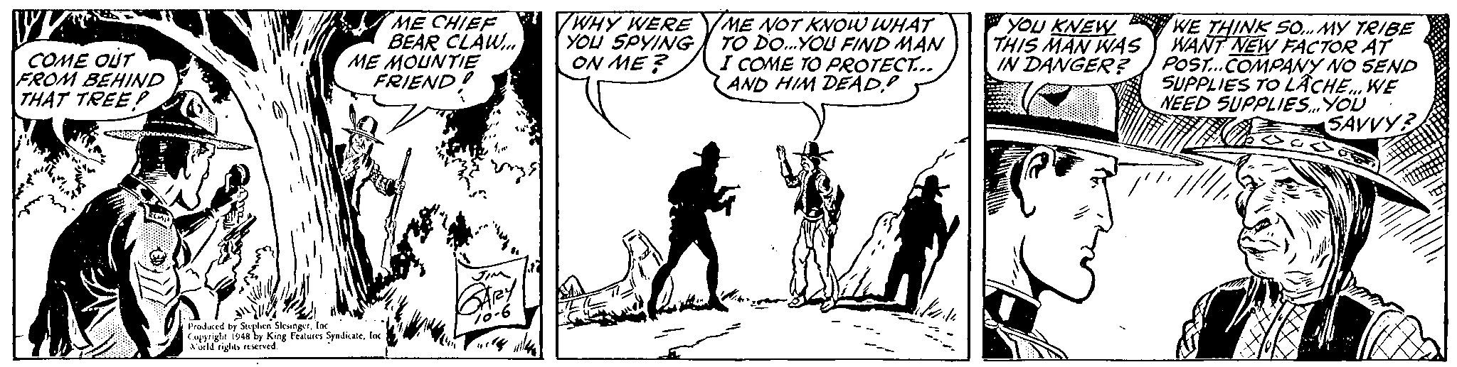 Drawing OCR: ME CHIEF " WHY WERE VME NOT KNOW WHAT YOU SPYING ON ME ? YOU KNEW THIS MAN WAS IN DANGER? BEAR CLAW. ME MOUNTIE FRIEND! WE THINK SO. MY TRIBE WANT NEW FACTOR AT POST.COMPANY NO SEND SUPPLIES TO LÄCHE. WE NEED SUPPLIES.YOU SAVVY COME OUT FROM BEHIND THAT TREEP TO DO.YOU FIND MAN I COME TO PROTECT.. AND HIM DEAD Pradaced by Seplen SleungetIne. Capyright is48 by King Fratures SyndicateInc A urld rights rved ME CHIEF " WHY WERE VME NOT KNOW WHAT YOU SPYING ON ME ? YOU KNEW THIS MAN WAS IN DANGER? BEAR CLAW. ME MOUNTIE FRIEND! WE THINK SO. MY TRIBE WANT NEW FACTOR AT POST.COMPANY NO SEND SUPPLIES TO LÄCHE. WE NEED SUPPLIES.YOU SAVVY COME OUT FROM BEHIND THAT TREEP TO DO.YOU FIND MAN I COME TO PROTECT.. AND HIM DEAD Pradaced by Seplen SleungetIne. Capyright is48 by King Fratures SyndicateInc A urld rights rved
