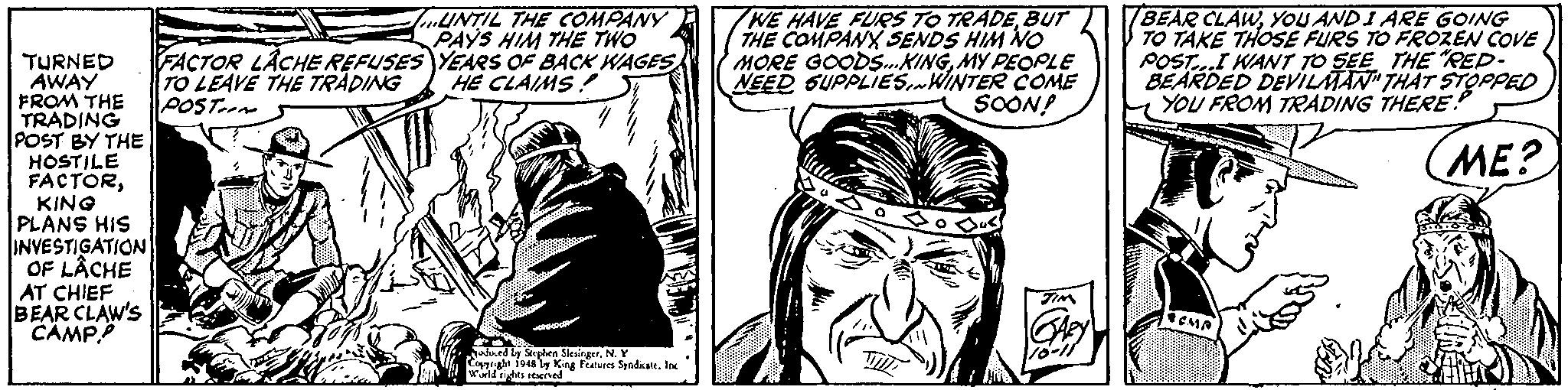 Art OCR: UNTIL THE COMPANY PAYS HIM THE TWO FACTOR LACHE REFUSES YEARS OF BACK WAGES TO LEAVE THE TRADING POST.m WE HAVE FURS TO TRADEBUT THE COMPANY SENDS HIM NO MORE GOODS.KINGMY PEOPLE NEED GUPPLIESWINTER COME SOON! BEAR CLAWYOU ANDI ARE GOING TO TAKE THOSE FURS TO FROZEN COVE POSTI WANT TO SEE THE RED- BEARDED DEVILMAN" THAT STOPPED YOU FROM TRADING THERE. TURNED AWAY FROM THE TRADING POST BY THE HOSTILE FACTORKING PLANS HIS INVESTIGATION OF LÂCHE HE CLAIMS! ME? AT CHIEF BEAR CLAW'S CAMP Jaed ly Seplen SlesingerN.Y eghi f948 ly King Features SyadkateIne 10-11 UNTIL THE COMPANY PAYS HIM THE TWO FACTOR LACHE REFUSES YEARS OF BACK WAGES TO LEAVE THE TRADING POST.m WE HAVE FURS TO TRADEBUT THE COMPANY SENDS HIM NO MORE GOODS.KINGMY PEOPLE NEED GUPPLIESWINTER COME SOON! BEAR CLAWYOU ANDI ARE GOING TO TAKE THOSE FURS TO FROZEN COVE POSTI WANT TO SEE THE RED- BEARDED DEVILMAN" THAT STOPPED YOU FROM TRADING THERE. TURNED AWAY FROM THE TRADING POST BY THE HOSTILE FACTORKING PLANS HIS INVESTIGATION OF LÂCHE HE CLAIMS! ME? AT CHIEF BEAR CLAW'S CAMP Jaed ly Seplen SlesingerN.Y eghi f948 ly King Features SyadkateIne 10-11