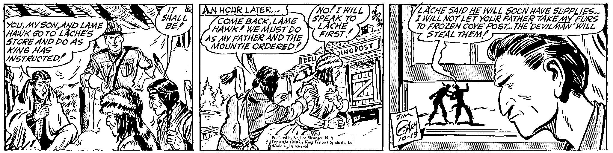 Comic book OCR: IT AN HOUR LATER.. COME BACKLAME HAWK! WE MUST DO AS MY FATHER AND THE MOUNTIE ORDERED! NO!I WILL SPEAK TO LACHE FIRST LACHE SAID HE WILL SOON HAVE SUPPLIES.. I WILL NOT LET YOUR FATHEE TAKE MY FURes TO FROZEN COVE POST. THE DEVILMAN "WIL STEAL THENM! SHALL BE YOUAND LAME O HAWK GO TO LACHE'S STORE AND DO AS KING HAS INSTRUCTED BELI ING POST Produced by Strghen Sieuner. N y Copyght 19by Kng Freures Syndiate. Inc Woild rights reed 10-13 IT AN HOUR LATER.. COME BACKLAME HAWK! WE MUST DO AS MY FATHER AND THE MOUNTIE ORDERED! NO!I WILL SPEAK TO LACHE FIRST LACHE SAID HE WILL SOON HAVE SUPPLIES.. I WILL NOT LET YOUR FATHEE TAKE MY FURes TO FROZEN COVE POST. THE DEVILMAN "WIL STEAL THENM! SHALL BE YOUAND LAME O HAWK GO TO LACHE'S STORE AND DO AS KING HAS INSTRUCTED BELI ING POST Produced by Strghen Sieuner. N y Copyght 19by Kng Freures Syndiate. Inc Woild rights reed 10-13