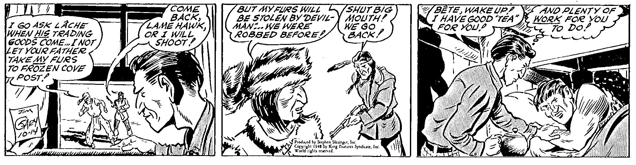 Art OCR: COME BACKOR I WILL SHOOT! BUT MY FURS WILL /SHUT BIG BE STOLEN BYy DEVIL- MAN.. WE WERE ROBBED BEÉFORE MOUTH! WE GO BACK! BETEWAKE UP! HAVE GOOD TÉA" FOR YOUAND PLENTY OF WORK FOR YOU TO Do? I GO ASK LÁCHE WHEN HIS TRADING GOODS COME.I NOT LET YOUR FATHER TAKE MY FURS TO FROZEN COVE 7 POST 10-14 Prodaed be Steplna SlesingsrInc Cepyright i948 by Kang Featuees SyndkateInc World rights rned." COME BACKLAMÉ HAWKOR I WILL SHOOT! BUT MY FURS WILL /SHUT BIG BE STOLEN BYy DEVIL- MAN.. WE WERE ROBBED BEÉFORE MOUTH! WE GO BACK! BETEWAKE UP! HAVE GOOD TÉA" FOR YOUAND PLENTY OF WORK FOR YOU TO Do? I GO ASK LÁCHE WHEN HIS TRADING GOODS COME.I NOT LET YOUR FATHER TAKE MY FURS TO FROZEN COVE 7 POST 10-14 Prodaed be Steplna SlesingsrInc Cepyright i948 by Kang Featuees SyndkateInc World rights rned."