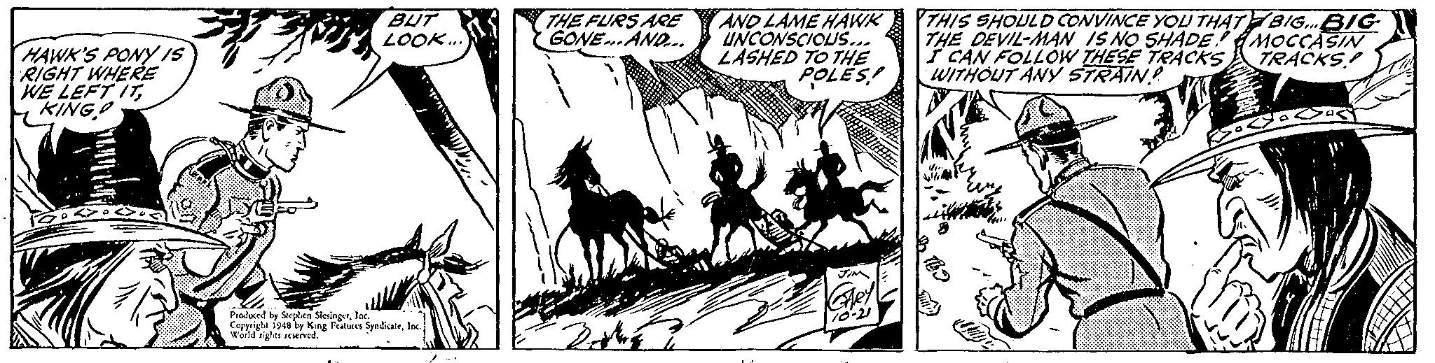 Monochrome OCR: THE FURS ARE GONE AND.. THIS SHOULD CONVINCE YOU THAT BIG.BIG THE DEVIL-MAN IS NO SHADE AMOCCASIN I CAN FOLLOW THESE TRACKS TRACKS! WITHOUT ANy STRAIN? BUT LOOK.. HAWK'S PONY IS RIGHT WHERE WE LEFT ITKINGO AND LAME HAWK UNCONSCIOUS... LASHED TO THE POLES! od King Fes Syndkatelac THE FURS ARE GONE AND.. THIS SHOULD CONVINCE YOU THAT BIG.BIG THE DEVIL-MAN IS NO SHADE AMOCCASIN I CAN FOLLOW THESE TRACKS TRACKS! WITHOUT ANy STRAIN? BUT LOOK.. HAWK'S PONY IS RIGHT WHERE WE LEFT ITKINGO AND LAME HAWK UNCONSCIOUS... LASHED TO THE POLES! od King Fes Syndkate