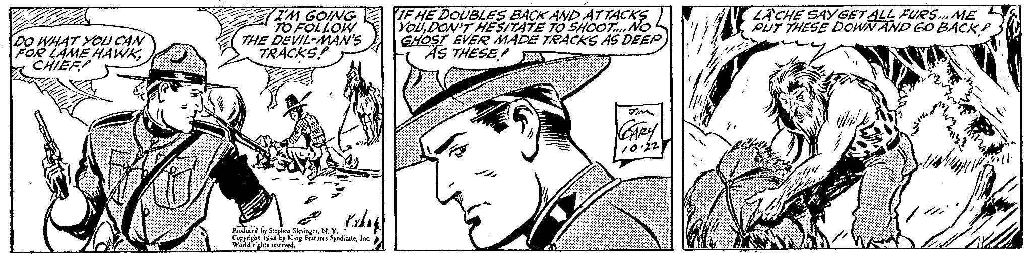 Mammal OCR: IF HE DOUBLES BACK AND ATTACKS YOUDON'T HESITATE TO SHOOTNO GHOST EVER MADE TRACKS AS DEEP AS THESE! LACHE SAYGET ALL FURS.ME PUT THESE DOWN AND 6O BACK P WHAT YOU CAN FOR LAME HAWKCHIEF 7IM GOING 70 FOLLOW THE DEVIL-MAN'S TRACKS! Tim Prodcrd ly Sylen SlesiegenN. Y. Corprighe 1948 by King Features Syndicateloc werld rights eeved. IF HE DOUBLES BACK AND ATTACKS YOUDON'T HESITATE TO SHOOTNO GHOST EVER MADE TRACKS AS DEEP AS THESE! LACHE SAYGET ALL FURS.ME PUT THESE DOWN AND 6O BACK P WHAT YOU CAN FOR LAME HAWKCHIEF 7IM GOING 70 FOLLOW THE DEVIL-MAN'S TRACKS! Tim Prodcrd ly Sylen SlesiegenN. Y. Corprighe 1948 by King Features Syndicateloc werld rights eeved.