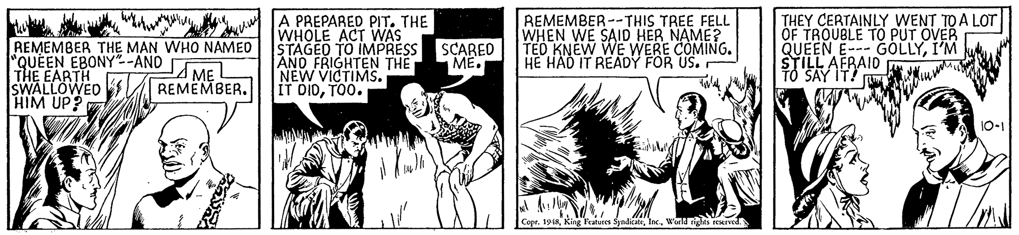 Line OCR: REMEMBER THE MAN WHO NAMED "QUEEN EBONY"-AND THE EARTH SWALLOWED HIM UP? A PREPARED PIT. THE WHOLE ACT WAS STAGED TO IMPRESS AND FRIGHTEN THE NEW VICTIMS. IT DIDTO0. REMEMBER--THIS TREE FELL WHEN WE SAID HER NAME? TED KNEW WE WERE COMING. HE HAD IT READY FOR US. THEY CERTAINLY WENT TO A LOT OF TROUBLE TO PUT OVER QUEEN E--- GOLLYI'M STILL AFRAID TO SAY IT! SCARED ME. ME REMEMBER. 10-1 Copr. 1948World rights reerved REMEMBER THE MAN WHO NAMED "QUEEN EBONY"-AND THE EARTH SWALLOWED HIM UP? A PREPARED PIT. THE WHOLE ACT WAS STAGED TO IMPRESS AND FRIGHTEN THE NEW VICTIMS. IT DIDTO0. REMEMBER--THIS TREE FELL WHEN WE SAID HER NAME? TED KNEW WE WERE COMING. HE HAD IT READY FOR US. THEY CERTAINLY WENT TO A LOT OF TROUBLE TO PUT OVER QUEEN E--- GOLLYI'M STILL AFRAID TO SAY IT! SCARED ME. ME REMEMBER. 10-1 Copr. 1948King Peatures SyndicateWorld rights reerved