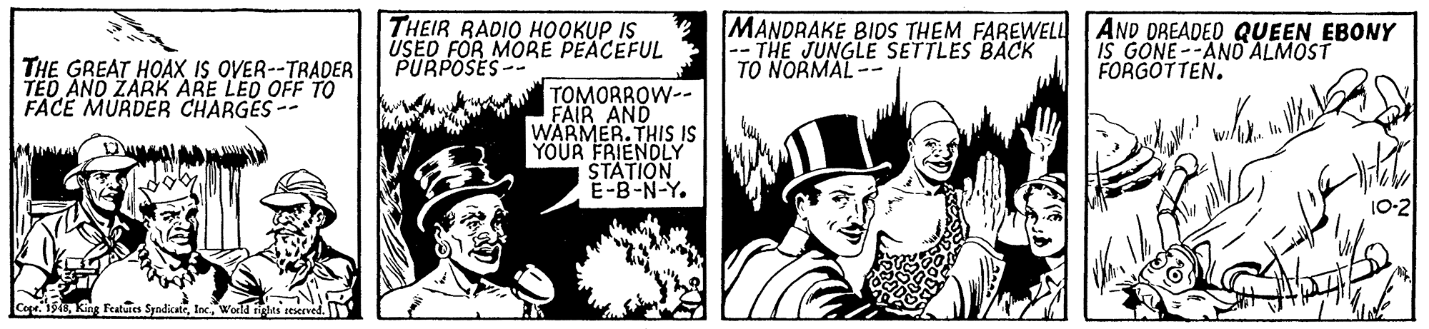 Conversation OCR: THEIR RADIO HOOKUPIS USED FOR MORÉ PEACEFUL PURPOSES-- MANDRAKE BIDS THEM FAREWELL AND DREADED QUEEN EBONY --THE JUNGLE SETTLES BACK TO NORMAL -- IS GONE--AND ALMOST FORGOTTEN. THE GREAT HOAX IS OVER--TRADER TED AND ZARK ARE LED OFF TO FACE MURDER CHARGES -- TOMORROW-- FAIR AND WARMER.THIS IS YOUR FRIENDLY STATION E-B-N-Y. 10-2 Cope. 15World iglas seserved. THEIR RADIO HOOKUPIS USED FOR MORÉ PEACEFUL PURPOSES-- MANDRAKE BIDS THEM FAREWELL AND DREADED QUEEN EBONY --THE JUNGLE SETTLES BACK TO NORMAL -- IS GONE--AND ALMOST FORGOTTEN. THE GREAT HOAX IS OVER--TRADER TED AND ZARK ARE LED OFF TO FACE MURDER CHARGES -- TOMORROW-- FAIR AND WARMER.THIS IS YOUR FRIENDLY STATION E-B-N-Y. 10-2 Cope. 15King Featuies SyndicateWorld iglas seserved.